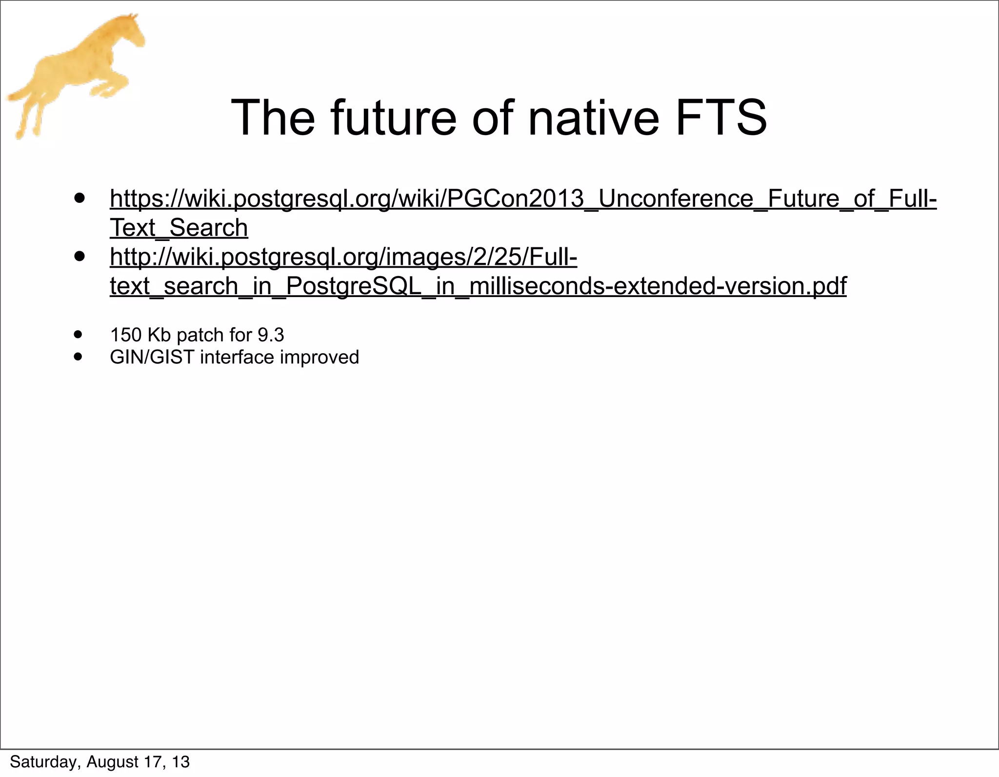 The future of native FTS
• https://wiki.postgresql.org/wiki/PGCon2013_Unconference_Future_of_Full-
Text_Search
• http://wiki.postgresql.org/images/2/25/Full-
text_search_in_PostgreSQL_in_milliseconds-extended-version.pdf
• 150 Kb patch for 9.3
• GIN/GIST interface improved
Saturday, August 17, 13
 