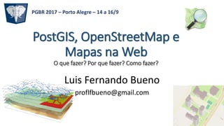 PostGIS, OpenStreetMap e
Mapas na Web
O que fazer? Por que fazer? Como fazer?
Luis Fernando Bueno
proflfbueno@gmail.com
PGBR 2017 – Porto Alegre – 14 a 16/9
 