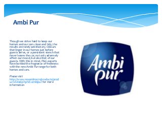 Ambi Pur

Though we strive hard to keep our
homes and our cars clean and tidy, the
results are rarely satisfactory. Odours
that linger in our homes just before
guests arrive, or a persistent stench that
never leaves the car, not only adversely
affect our mood, but also that of our
guests. With this in mind, P&G experts
have bottled the fragrance of freshness
with the new Ambi Pur range for both
homes and cars.

Please visit
http://www.rewardme.in/products/prod
uct-detail.php?id=ambipur for more
information
 