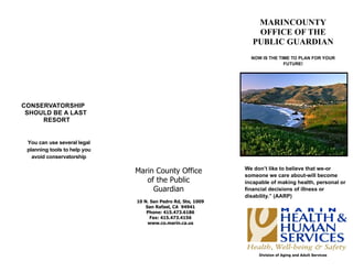 MARINCOUNTY
                                                                  OFFICE OF THE
                                                                 PUBLIC GUARDIAN
                                                                NOW IS THE TIME TO PLAN FOR YOUR
                                                                             FUTURE!




CONSERVATORSHIP
 SHOULD BE A LAST
     RESORT


 You can use several legal
 planning tools to help you
   avoid conservatorship

                                                              We don’t like to believe that we-or
                              Marin County Office
                                                              someone we care about-will become
                                 of the Public                incapable of making health, personal or
                                   Guardian                   financial decisions of illness or
                                                              disability.” (AARP)
                              10 N. San Pedro Rd, Ste, 1009
                                  San Rafael, CA 94941
                                  Phone: 415.473.6186
                                    Fax: 415.473.4156
                                   www.co.marin.ca.us




                                                                   Division of Aging and Adult Services
 