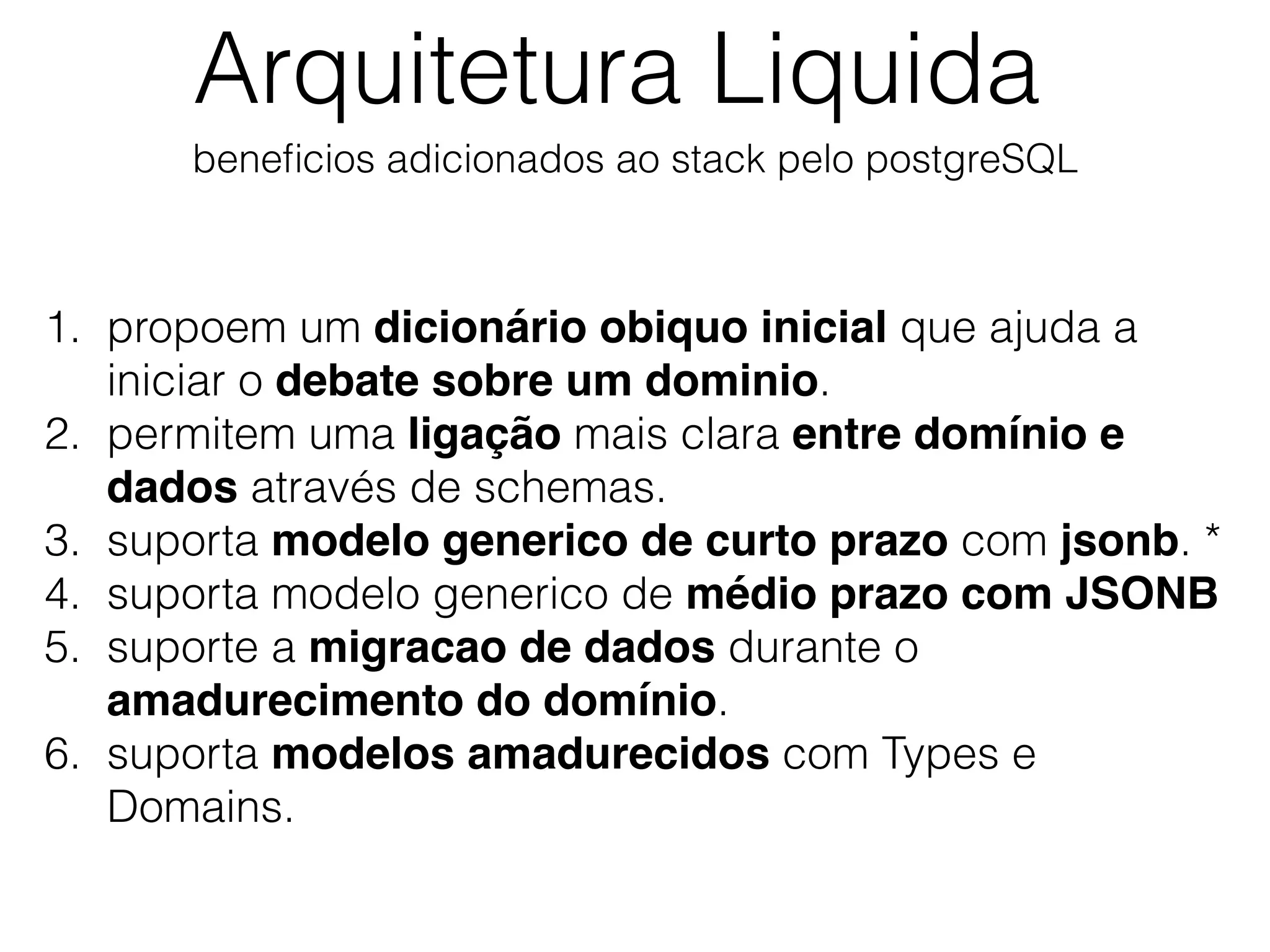 beneﬁcios adicionados ao stack pelo postgreSQL
Arquitetura Liquida
1. propoem um dicionário obiquo inicial que ajuda a
iniciar o debate sobre um dominio.
2. permitem uma ligação mais clara entre domínio e
dados através de schemas.
3. suporta modelo generico de curto prazo com jsonb. *
4. suporta modelo generico de médio prazo com JSONB
5. suporte a migracao de dados durante o
amadurecimento do domínio.
6. suporta modelos amadurecidos com Types e
Domains.
 
