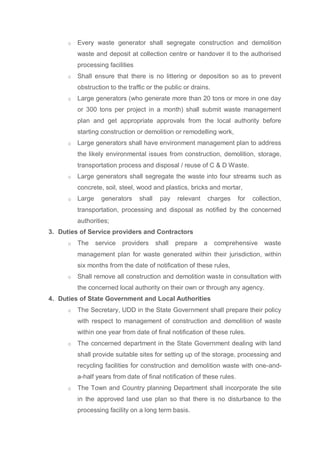 o Every waste generator shall segregate construction and demolition
waste and deposit at collection centre or handover it to the authorised
processing facilities
o Shall ensure that there is no littering or deposition so as to prevent
obstruction to the traffic or the public or drains.
o Large generators (who generate more than 20 tons or more in one day
or 300 tons per project in a month) shall submit waste management
plan and get appropriate approvals from the local authority before
starting construction or demolition or remodelling work,
o Large generators shall have environment management plan to address
the likely environmental issues from construction, demolition, storage,
transportation process and disposal / reuse of C & D Waste.
o Large generators shall segregate the waste into four streams such as
concrete, soil, steel, wood and plastics, bricks and mortar,
o Large generators shall pay relevant charges for collection,
transportation, processing and disposal as notified by the concerned
authorities;
3. Duties of Service providers and Contractors
o The service providers shall prepare a comprehensive waste
management plan for waste generated within their jurisdiction, within
six months from the date of notification of these rules,
o Shall remove all construction and demolition waste in consultation with
the concerned local authority on their own or through any agency.
4. Duties of State Government and Local Authorities
o The Secretary, UDD in the State Government shall prepare their policy
with respect to management of construction and demolition of waste
within one year from date of final notification of these rules.
o The concerned department in the State Government dealing with land
shall provide suitable sites for setting up of the storage, processing and
recycling facilities for construction and demolition waste with one-and-
a-half years from date of final notification of these rules.
o The Town and Country planning Department shall incorporate the site
in the approved land use plan so that there is no disturbance to the
processing facility on a long term basis.
 