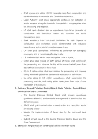 o Shall procure and utilize 10-20% materials made from construction and
demolition waste in municipal and Government contracts.
o Local Authority shall place appropriate containers for collection of
waste, removal at regular intervals, transportation to appropriate sites
for processing and disposal.
o LA shall seek detailed plan or undertaking from large generator of
construction and demolition waste and sanction the waste
management plan;
o Seek assistance from concerned authorities for safe disposal of
construction and demolition waste contaminated with industrial
hazardous or toxic material or nuclear waste if any;
o LA shall give appropriate incentives to generator for salvaging,
processing and or recycling preferably in-situ;
o LA shall establish a data base and update once in a year,
o Million plus cities (based on 2011 census of India), shall commission
the processing and disposal facility within one-and-a-half years from
date of final notification of these rules
o 0.5 to 1 million cities, shall commission the processing and disposal
facility within two years from date of final notification of these rules
o for other cities (< 0.5 million populations), shall commission the
processing and disposal facility within three years from date of final
notification of these rules
5. Duties of Central Pollution Control Board, State Pollution Control Board
or Pollution Control Committee
o The Central Pollution Control Board shall prepare operational
guidelines related to environmental management of construction and
demolition waste.
o SPCB shall grant authorization to construction and demolition waste
processing facility
o Monitor the implementation of these rules by the concerned local
bodies
o Submit annual report to the Central Pollution Control Board and the
State Government.
6. Standards for products of construction and demolition waste
 