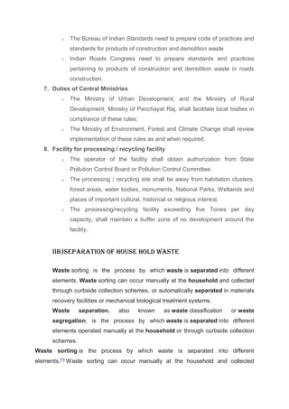 o The Bureau of Indian Standards need to prepare code of practices and
standards for products of construction and demolition waste
o Indian Roads Congress need to prepare standards and practices
pertaining to products of construction and demolition waste in roads
construction.
7. Duties of Central Ministries
o The Ministry of Urban Development, and the Ministry of Rural
Development, Ministry of Panchayat Raj, shall facilitate local bodies in
compliance of these rules;
o The Ministry of Environment, Forest and Climate Change shall review
implementation of these rules as and when required.
8. Facility for processing / recycling facility
o The operator of the facility shall obtain authorization from State
Pollution Control Board or Pollution Control Committee.
o The processing / recycling site shall be away from habitation clusters,
forest areas, water bodies, monuments, National Parks, Wetlands and
places of important cultural, historical or religious interest.
o The processing/recycling facility exceeding five Tones per day
capacity, shall maintain a buffer zone of no development around the
facility.
IIb)Separation of house hold waste
Waste sorting is the process by which waste is separated into different
elements. Waste sorting can occur manually at the household and collected
through curbside collection schemes, or automatically separated in materials
recovery facilities or mechanical biological treatment systems.
Waste separation, also known as waste classification or waste
segregation, is the process by which waste is separated into different
elements operated manually at the household or through curbside collection
schemes.
Waste sorting is the process by which waste is separated into different
elements.[1]
Waste sorting can occur manually at the household and collected
 