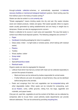 through curbside collection schemes, or automatically separated in materials
recovery facilities or mechanical biological treatment systems. Hand sorting was the
first method used in the history of waste sorting.[2]
Waste can also be sorted in a civic amenity site.
"Waste segregation" means dividing waste into dry and wet. Dry waste includes
wood and related products, metals and glass. Wet waste typically refers to organic
waste usually generated by eating establishments and are heavy in weight due to
dampness. Waste can also be segregeconomic concern.
Waste is collected at its source in each area and separated. The way that waste is
sorted must reflect local disposal systems. The following categories are common:[3]
 Paper
 Cardboard (including packaging for return to suppliers)
 Glass (clear, tinted – no light bulbs or window panes, which belong with residual
waste)
 Plastics
 Textiles
 Wood, leather, rubber
 Scrap metal
 Compost
 Special/hazardous waste
 Residual waste
Organic waste can also be segregated for disposal:
 Leftover food which has had any contact with meat can be collected separately to
prevent the spread of bacteria.
o Meat and bone can be retrieved by bodies responsible for animal waste.
o If other leftovers are sent, for example, to local farmers, they can be sterilised
before being fed to the animals.
 Peels and scrapings from fruit and vegetables can be composted along with
other degradable matter. Other waste can be included for composting, such
as cut flowers, corks, coffee grounds, rotting fruit, tea bags, eggshells and
nutshells, and paper towels.
Chip pan oil, used fats, vegetable oil and the content of fat filters can be collected by
companies able to re-use them. Local authority waste departments can provide
relevant addresses. This can be achieved by providing recycling bins.
 