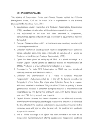 IIc)Handling e-waste
The Ministry of Environment, Forest and Climate Change notified the E-Waste
Management Rules, 2016 on 23 March 2016 in supersession of the e-waste
(Management & Handling) Rules, 2011.
1. Manufacturer, dealer, refurbisher and Producer Responsibility Organization
(PRO) have been introduced as additional stakeholders in the rules.
2. The applicability of the rules has been extended to components,
consumables, spares and parts of EEE in addition to equipment as listed in
Schedule I.
3. Compact Fluorescent Lamp (CFL) and other mercury containing lamp brought
under the purview of rules.
4. Collection mechanism based approach has been adopted to include collection
centre, collection point, take back system etc for collection of e - waste by
Producers under Extended Producer Responsibility (EPR).
5. Option has been given for setting up of PRO , e - waste exchange , e -
retailer, Deposit Refund Scheme as additional channel for implementation of
EPR by Producers to ensure efficient channelization of e - waste.
6. Provision for Pan India EPR Authorization by CPCB has been introduced
replacing the state wise EPR authorization.
7. Collection and channelisation of e - waste in Extended Producer
Responsibility - Authorisation shall be i n line with the targets prescribed in
Schedule III of the Rules. The phase wise Collection Target for e - waste,
which can be either in number or Weight shall be 30% of the quantity of waste
generation as indicated in EPR Plan during first two year of implementation of
rules followed by 40% during third and fourth years, 50% during fifth and sixth
years and 70% during seventh year onwards.
8. Deposit Refund Scheme has been introduced as an additional economic
instrument wherein the producer charges an additional amount as a deposit at
the time of sale of the electrical and electronic equipment and returns it to the
consumer along with interest when the end - of - life electrical and electronic
equipment is returned.
9. The e - waste exchange as an option has been provided in the rules as an
independent market instrument offering assistance or independent electronic
 