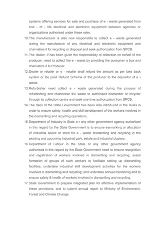 systems offering services for sale and purchase of e - waste generated from
end - of - life electrical and electronic equipment between agencies or
organizations authorised under these rules.
10.The manufacturer is also now responsible to collect e - waste generated
during the manufacture of any electrical and electronic equipment and
channelise it for recycling or disposal and seek authorization from SPCB.
11.The dealer, if has been given the responsibility of collection on behalf of the
producer, need to collect the e - waste by providing the consumer a box and
channelize it to Producer.
12.Dealer or retailer or e - retailer shall refund the amount as per take back
system or De posit Refund Scheme of the producer to the depositor of e -
waste.
13.Refurbisher need collect e - waste generated during the process of
refurbishing and channelise the waste to authorised dismantler or recycler
through its collection centre and seek one time authorization from SPCB.
14.The roles of the State Government has been also introduced in the Rules in
order to ensure safety, health and skill development of the workers involved in
the dismantling and recycling operations.
15.Department of Industry in State o r any other government agency authorised
in this regard by the State Government is to ensure earmarking or allocation
of industrial space or shed for e - waste dismantling and recycling in the
existing and upcoming industrial park, estate and industrial clusters.
16.Department of Labour in the State or any other government agency
authorised in this regard by the State Government need to ensure recognition
and registration of workers involved in dismantling and recycling; assist
formation of groups of such workers to facilitate setting up dismantling
facilities; undertake industrial skill development activities for the workers
involved in dismantling and recycling; and undertake annual monitoring and to
ensure safety & health of workers involved in dismantling and recycling.
17.State Government to prepare integrated plan for effective implementation of
these provisions, and to submit annual report to Ministry of Environment,
Forest and Climate Change.
 