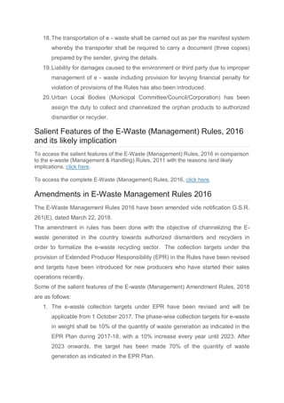 18.The transportation of e - waste shall be carried out as per the manifest system
whereby the transporter shall be required to carry a document (three copies)
prepared by the sender, giving the details.
19.Liability for damages caused to the environment or third party due to improper
management of e - waste including provision for levying financial penalty for
violation of provisions of the Rules has also been introduced.
20.Urban Local Bodies (Municipal Committee/Council/Corporation) has been
assign the duty to collect and channelized the orphan products to authorized
dismantler or recycler.
Salient Features of the E-Waste (Management) Rules, 2016
and its likely implication
To access the salient features of the E-Waste (Management) Rules, 2016 in comparison
to the e-waste (Management & Handling) Rules, 2011 with the reasons /and likely
implications, click here.
To access the complete E-Waste (Management) Rules, 2016, click here.
Amendments in E-Waste Management Rules 2016
The E-Waste Management Rules 2016 have been amended vide notification G.S.R.
261(E), dated March 22, 2018.
The amendment in rules has been done with the objective of channelizing the E-
waste generated in the country towards authorized dismantlers and recyclers in
order to formalize the e-waste recycling sector. The collection targets under the
provision of Extended Producer Responsibility (EPR) in the Rules have been revised
and targets have been introduced for new producers who have started their sales
operations recently.
Some of the salient features of the E-waste (Management) Amendment Rules, 2018
are as follows:
1. The e-waste collection targets under EPR have been revised and will be
applicable from 1 October 2017. The phase-wise collection targets for e-waste
in weight shall be 10% of the quantity of waste generation as indicated in the
EPR Plan during 2017-18, with a 10% increase every year until 2023. After
2023 onwards, the target has been made 70% of the quantity of waste
generation as indicated in the EPR Plan.
 