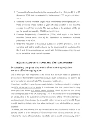 2. The quantity of e-waste collected by producers from the 1 October 2016 to 30
September 2017 shall be accounted for in the revised EPR targets until March
2018.
3. Separate e-waste collection targets have been drafted for new producers, i.e.
those producers whose number of years of sales operation is less than the
average lives of their products. The average lives of the products will be as
per the guidelines issued by CPCB from time to time.
4. Producer Responsibility Organizations (PROs) shall apply to the Central
Pollution Control board (CPCB) for registration to undertake activities
prescribed in the Rules.
5. Under the Reduction of Hazardous Substances (RoHS) provisions, cost for
sampling and testing shall be borne by the government for conducting the
RoHS test. If the product does not comply with RoHS provisions, then the cost
of the test will be borne by the Producers.
IId)On-site and off-site organic waste management
Discussing the pros and cons of on-site segregation
versus off-site segregation
We all know just how important it is to ensure that as much waste as possible is
diverted away from landfill via alternatives routes such as recycling, but can this be
achieved better on-site or off-site? The discussion rumbles on…
It has been identified in recent government statistics, that the construction industry is
the UK’s largest producer of waste. It is estimated that the construction industry
alone produces around 109 million tonnes of waste, which equates to 24% of the
total waste produced in the UK. Worryingly 13% of this waste is due to over ordering
on site (but this is the subject for another discussion). Of the 109 million tonnes of
waste produced, it is estimated the around 36 million tonnes is sent to landfill. These
are still shocking statistics at a time when the target for us all should be zero waste
to landfill.
Of course, one effective way that we can reduce the amount of waste that has to be
sent to landfill is to be efficient and economical when ordering materials for site,
reducing the volume of materials that have to be sent to landfill unnecessarily, and in
 