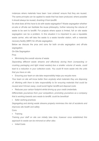 instances where materials have been ‘over ordered’ ensure that they are reused.
The same principle can be applied to waste that has been produced; where possible
it should always be reused, diverting it from landfill.
So what does all this have to do with waste segregation? Waste segregation whether
on-site or off-site can facilitate the reuse philosophy, further reducing the volume of
waste to be sent to landfill. For projects where space is limited, full on site waste
segregation can be a problem. In this situation it is important to use a reputable
waste carrier, who will take the waste to a waste transfer station, with a materials
recovery facility (MRF) for off-site segregation.
Below we discuss the pros and cons for both on-site segregation and off-site
segregation.
On-Site Segregation
Pros
 Minimising the overall volume of waste
Separating different waste streams and effectively storing them (compacting or
crushing packaging and light mixed wastes) due a smaller volume of waste, could
lead to a reduction in your collection costs. You could fit more waste into the units
that you have on site.
 Ensuring your team on site take responsibility helps you recycle more
Your team on site will know better then anybody what materials they are disposing
of. Working with them to take responsibility to for ensuring materials that could be
reused aren’t thrown away, could avoid higher landfill and disposal costs
 Reduces your carbon footprint whilst driving up your credit credentials
Differentiate yourselves from your competitors; promoting yourselves as a company
that is working towards zero waste to landfill, could be beneficial
 Safer working practices
Segregating and storing waste streams properly minimises the risk of accidents and
improves site health and safety
Cons
 Training
Training your staff on site can initially take time; however once established this
approach to waste can be mirrored on other sites
 Initial Costs
 