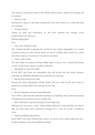 The outlay for hiring more skip to site initially will be greater, before cost savings will
be realised
 Space on site
Having more skips on site takes significantly more room which on a small site may
be a problem
 Change Culture
Unless all staff and contractors on site work towards the change, cross
contamination can still occur
Off-Site Segregation
Pros
 Less room needed on site
One massive benefit to passing the control of your waste segregation to a waste
company is that you don’t require space on site for multiple skips; which on a small
site where space is at a premium it could be a problem.
 Lower costs initially
You don’t have the outlay of hiring multiple skips to site at once. Instead just having
‘a skip’ on site which requires multiple collections.
 Specialists on site at the MRF
At the MRF staff there are specialists; they will ensure that the waste streams
collected are efficiently identified and sorted prior to recycling
 Relives time pressure for staff
Having the waste segregated off-site means that your staff on-site don’t have to
spend time sorting waste when placing it in the skip
Cons
 Not all materials could be reused efficiently
Your staff on site know the materials that they are disposing; they could be disposing
of materials that could be used on another site
 More collections may be necessary on the single skip
Although you may have a lower outlay initially because of only ordering one skip to
site; you may need more collections arranged for it. This can result in additional
costs.
 Higher landfill tax expenditure
Some MRF’s are more efficient then others, so more of your waste might end up in
landfill; resulting in the extra landfill tax charge
 