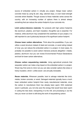 source of embodied carbon in virtually any project. Design lower carbon
concrete mixes by using fly ash, slag, calcined clays, or even lower-strength
concrete where feasible. Though access to these materials varies across the
country, with an increasing number of options there is almost always
something that can reduce the carbon footprint of your concrete mix.
Limit carbon-intensive materials. For products with high carbon footprints
like aluminum, plastics, and foam insulation, thoughtful use is essential. For
instance, while aluminum may complement the aesthetics of your project, it is
still important to use it judiciously because of its significant carbon footprint.
Choose lower carbon alternatives. Think about the possibilities. If you can
utilize a wood structure instead of steel and concrete, or wood siding instead
of vinyl, you can reduce the embodied carbon in a project. In most cases, it’s
probably not possible to avoid carbon intensive products altogether—metals,
plastics, aluminum—but you can review Environmental Product Declarations
and look for lower carbon alternatives.
Choose carbon sequestering materials. Using agricultural products that
sequester carbon can make a big impact on the embodied carbon in a project.
Wood may first come to mind, but you can also consider options like straw or
hemp insulation, which—unlike wood—are annually renewable.
Reuse materials. Whenever possible, look to salvage materials like brick,
metals, broken concrete, or wood. Salvaged materials typically have a much
lower embodied carbon footprint than newly manufactured materials, since
the carbon to manufacture them has already been spent. With reclaimed
wood in particular, you not only save the energy that would have been spent
in cutting the tree down, transporting it to the mill, and processing it, but the
tree you never cut down is still doing the work of sequestering carbon.
 