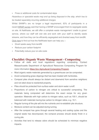  Fines or additional costs for contaminated skips
Hazardous or specialist waste may end up being disposed in the skip, which has to
be treated separately incurring additional charges
Whilst SWMP’s are no longer a legal requirement, 83% of participants in a
recent WRAP survey said that having a SWMP encouraged them to segregate waste
on site. At NatWaste, we still offer a complete waste management ‘cradle to grave’
service, where our staff will visit site and work with your staff to identify waste
streams, and how they can be efficiently segregated and diverted away from landfill.
Click here to find out how the NatWaste team can help you :-
 Divert waste away from landfill
 Reduce your carbon footprint
 Potentially reduce your on-site costs
Checklist: Organic Waste Management - Composting
 Follow all state and local regulations regarding composting. Contact
Massachusetts Department of Agricultural Resources Composting Program for
more information Mass Gov Agricultural Composting Program.
 Most organic waste materials generated by a greenhouse can be composted.
 Avoid composting grass clippings that has been treated with herbicides.
 Compost piles should always be distant and downwind from sensitive neighbors
and not sited close to residential property.
 Piles should be protected from surface water and storm water runoff.
 Proportions of carbon to nitrogen are critical to successful composting. The
materials being composted will determine the exact recipe for any given
operation. Materials with high carbon to nitrogen ratios, such as 100:1, should be
balanced with materials having low carbon to nitrogen ratios, e.g. 15:1.
 Regular turning of the pile will mix the nutrients and re-establish pile structure.
 Moisture content can be adjusted during turning.
 After the compost has gone through several heating and cooling cycles and the
original waste has decomposed, the compost process should slowly finish in a
curing pile.
 Activities that tend to release odors should be scheduled to minimize negative
impacts.
 