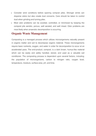  Consider wind conditions before opening compost piles. Stronger winds can
disperse odors but also create dust concerns. Care should be taken to control
dust when grinding and turning piles.
 Most odor problems can be avoided, controlled, or minimized by keeping the
compost pile aerobic, porous, well aerated, and well mixed. Odor problems are
most likely when anaerobic decomposition is occurring.
Organic Waste Management
Composting is a managed process which utilizes microorganisms naturally present
in organic matter and soil to decompose organic material. These microorganisms
require basic nutrients, oxygen, and water in order for decomposition to occur at an
accelerated pace. The end-product, compost, is a dark brown, humus-like material
which can be easily and safely handled, stored, and used as a valuable soil
conditioner. The composting process is dependent upon several factors, including:
the population of microorganisms, carbon to nitrogen ratio, oxygen level,
temperature, moisture, surface area, pH, and time.
 