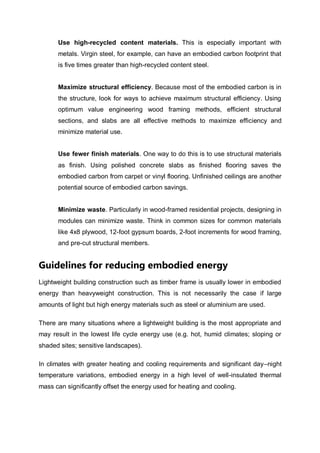 Use high-recycled content materials. This is especially important with
metals. Virgin steel, for example, can have an embodied carbon footprint that
is five times greater than high-recycled content steel.
Maximize structural efficiency. Because most of the embodied carbon is in
the structure, look for ways to achieve maximum structural efficiency. Using
optimum value engineering wood framing methods, efficient structural
sections, and slabs are all effective methods to maximize efficiency and
minimize material use.
Use fewer finish materials. One way to do this is to use structural materials
as finish. Using polished concrete slabs as finished flooring saves the
embodied carbon from carpet or vinyl flooring. Unfinished ceilings are another
potential source of embodied carbon savings.
Minimize waste. Particularly in wood-framed residential projects, designing in
modules can minimize waste. Think in common sizes for common materials
like 4x8 plywood, 12-foot gypsum boards, 2-foot increments for wood framing,
and pre-cut structural members.
Guidelines for reducing embodied energy
Lightweight building construction such as timber frame is usually lower in embodied
energy than heavyweight construction. This is not necessarily the case if large
amounts of light but high energy materials such as steel or aluminium are used.
There are many situations where a lightweight building is the most appropriate and
may result in the lowest life cycle energy use (e.g. hot, humid climates; sloping or
shaded sites; sensitive landscapes).
In climates with greater heating and cooling requirements and significant day–night
temperature variations, embodied energy in a high level of well-insulated thermal
mass can significantly offset the energy used for heating and cooling.
 