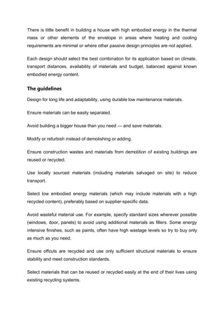There is little benefit in building a house with high embodied energy in the thermal
mass or other elements of the envelope in areas where heating and cooling
requirements are minimal or where other passive design principles are not applied.
Each design should select the best combination for its application based on climate,
transport distances, availability of materials and budget, balanced against known
embodied energy content.
The guidelines
Design for long life and adaptability, using durable low maintenance materials.
Ensure materials can be easily separated.
Avoid building a bigger house than you need — and save materials.
Modify or refurbish instead of demolishing or adding.
Ensure construction wastes and materials from demolition of existing buildings are
reused or recycled.
Use locally sourced materials (including materials salvaged on site) to reduce
transport.
Select low embodied energy materials (which may include materials with a high
recycled content), preferably based on supplier-specific data.
Avoid wasteful material use. For example, specify standard sizes wherever possible
(windows, door, panels) to avoid using additional materials as fillers. Some energy
intensive finishes, such as paints, often have high wastage levels so try to buy only
as much as you need.
Ensure offcuts are recycled and use only sufficient structural materials to ensure
stability and meet construction standards.
Select materials that can be reused or recycled easily at the end of their lives using
existing recycling systems.
 