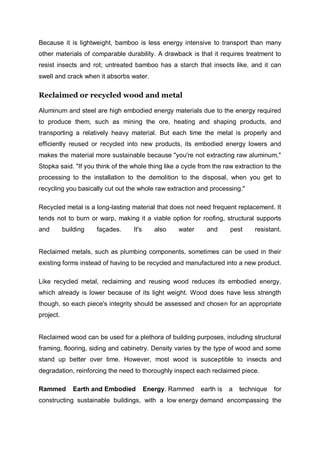 Because it is lightweight, bamboo is less energy intensive to transport than many
other materials of comparable durability. A drawback is that it requires treatment to
resist insects and rot; untreated bamboo has a starch that insects like, and it can
swell and crack when it absorbs water.
Reclaimed or recycled wood and metal
Aluminum and steel are high embodied energy materials due to the energy required
to produce them, such as mining the ore, heating and shaping products, and
transporting a relatively heavy material. But each time the metal is properly and
efficiently reused or recycled into new products, its embodied energy lowers and
makes the material more sustainable because "you're not extracting raw aluminum,"
Stopka said. "If you think of the whole thing like a cycle from the raw extraction to the
processing to the installation to the demolition to the disposal, when you get to
recycling you basically cut out the whole raw extraction and processing."
Recycled metal is a long-lasting material that does not need frequent replacement. It
tends not to burn or warp, making it a viable option for roofing, structural supports
and building façades. It's also water and pest resistant.
Reclaimed metals, such as plumbing components, sometimes can be used in their
existing forms instead of having to be recycled and manufactured into a new product.
Like recycled metal, reclaiming and reusing wood reduces its embodied energy,
which already is lower because of its light weight. Wood does have less strength
though, so each piece's integrity should be assessed and chosen for an appropriate
project.
Reclaimed wood can be used for a plethora of building purposes, including structural
framing, flooring, siding and cabinetry. Density varies by the type of wood and some
stand up better over time. However, most wood is susceptible to insects and
degradation, reinforcing the need to thoroughly inspect each reclaimed piece.
Rammed Earth and Embodied Energy. Rammed earth is a technique for
constructing sustainable buildings, with a low energy demand encompassing the
 