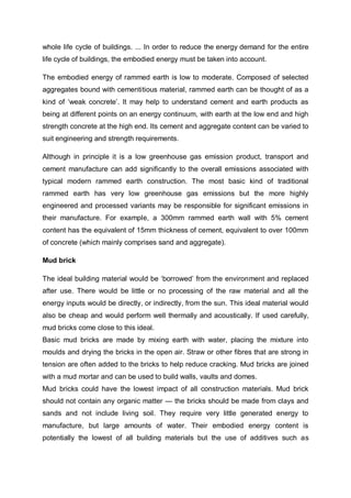 whole life cycle of buildings. ... In order to reduce the energy demand for the entire
life cycle of buildings, the embodied energy must be taken into account.
The embodied energy of rammed earth is low to moderate. Composed of selected
aggregates bound with cementitious material, rammed earth can be thought of as a
kind of ‘weak concrete’. It may help to understand cement and earth products as
being at different points on an energy continuum, with earth at the low end and high
strength concrete at the high end. Its cement and aggregate content can be varied to
suit engineering and strength requirements.
Although in principle it is a low greenhouse gas emission product, transport and
cement manufacture can add significantly to the overall emissions associated with
typical modern rammed earth construction. The most basic kind of traditional
rammed earth has very low greenhouse gas emissions but the more highly
engineered and processed variants may be responsible for significant emissions in
their manufacture. For example, a 300mm rammed earth wall with 5% cement
content has the equivalent of 15mm thickness of cement, equivalent to over 100mm
of concrete (which mainly comprises sand and aggregate).
Mud brick
The ideal building material would be ‘borrowed’ from the environment and replaced
after use. There would be little or no processing of the raw material and all the
energy inputs would be directly, or indirectly, from the sun. This ideal material would
also be cheap and would perform well thermally and acoustically. If used carefully,
mud bricks come close to this ideal.
Basic mud bricks are made by mixing earth with water, placing the mixture into
moulds and drying the bricks in the open air. Straw or other fibres that are strong in
tension are often added to the bricks to help reduce cracking. Mud bricks are joined
with a mud mortar and can be used to build walls, vaults and domes.
Mud bricks could have the lowest impact of all construction materials. Mud brick
should not contain any organic matter — the bricks should be made from clays and
sands and not include living soil. They require very little generated energy to
manufacture, but large amounts of water. Their embodied energy content is
potentially the lowest of all building materials but the use of additives such as
 