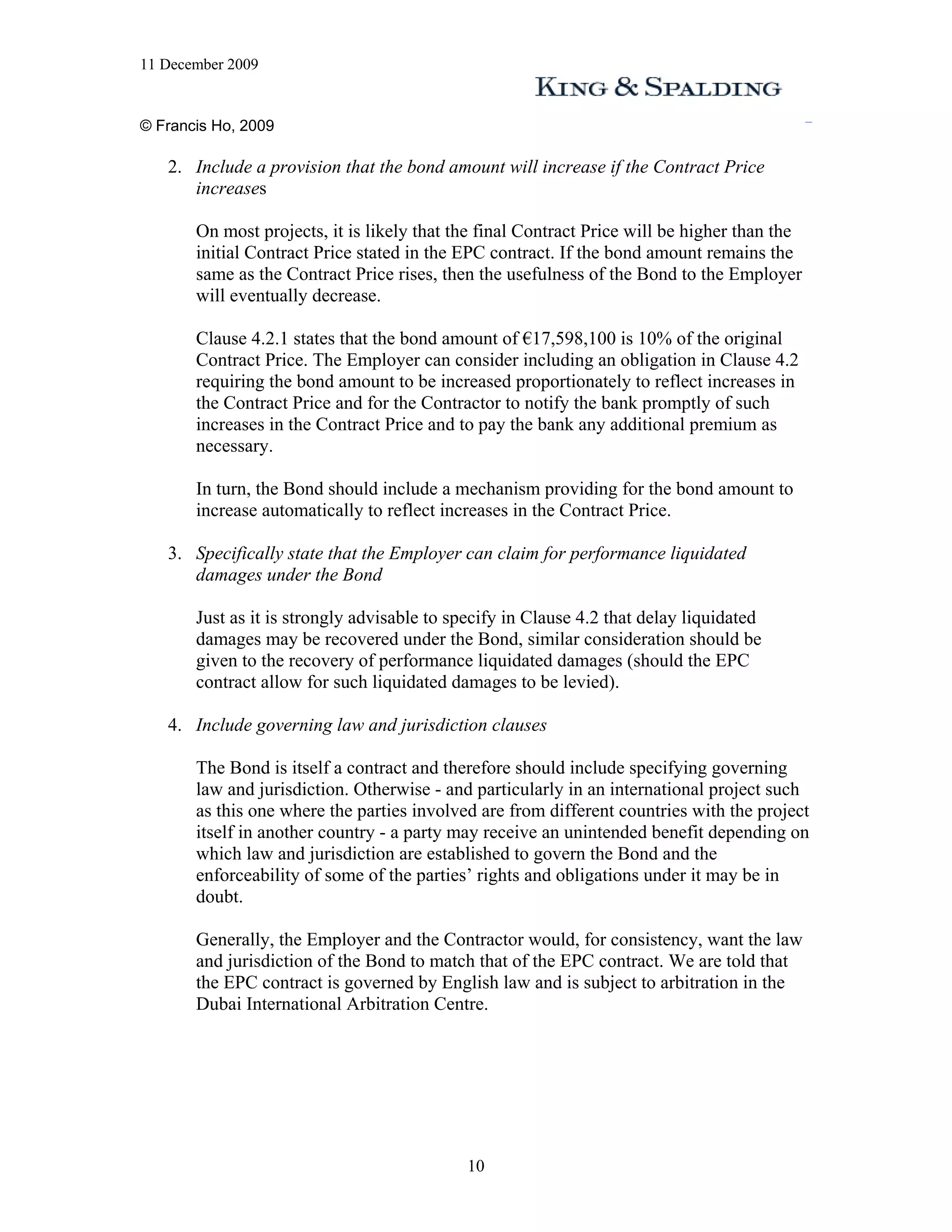 11 December 2009


© Francis Ho, 2009

   2. Include a provision that the bond amount will increase if the Contract Price
      increases

       On most projects, it is likely that the final Contract Price will be higher than the
       initial Contract Price stated in the EPC contract. If the bond amount remains the
       same as the Contract Price rises, then the usefulness of the Bond to the Employer
       will eventually decrease.

       Clause 4.2.1 states that the bond amount of €17,598,100 is 10% of the original
       Contract Price. The Employer can consider including an obligation in Clause 4.2
       requiring the bond amount to be increased proportionately to reflect increases in
       the Contract Price and for the Contractor to notify the bank promptly of such
       increases in the Contract Price and to pay the bank any additional premium as
       necessary.

       In turn, the Bond should include a mechanism providing for the bond amount to
       increase automatically to reflect increases in the Contract Price.

   3. Specifically state that the Employer can claim for performance liquidated
      damages under the Bond

       Just as it is strongly advisable to specify in Clause 4.2 that delay liquidated
       damages may be recovered under the Bond, similar consideration should be
       given to the recovery of performance liquidated damages (should the EPC
       contract allow for such liquidated damages to be levied).

   4. Include governing law and jurisdiction clauses

       The Bond is itself a contract and therefore should include specifying governing
       law and jurisdiction. Otherwise - and particularly in an international project such
       as this one where the parties involved are from different countries with the project
       itself in another country - a party may receive an unintended benefit depending on
       which law and jurisdiction are established to govern the Bond and the
       enforceability of some of the parties’ rights and obligations under it may be in
       doubt.

       Generally, the Employer and the Contractor would, for consistency, want the law
       and jurisdiction of the Bond to match that of the EPC contract. We are told that
       the EPC contract is governed by English law and is subject to arbitration in the
       Dubai International Arbitration Centre.




                                            10
 