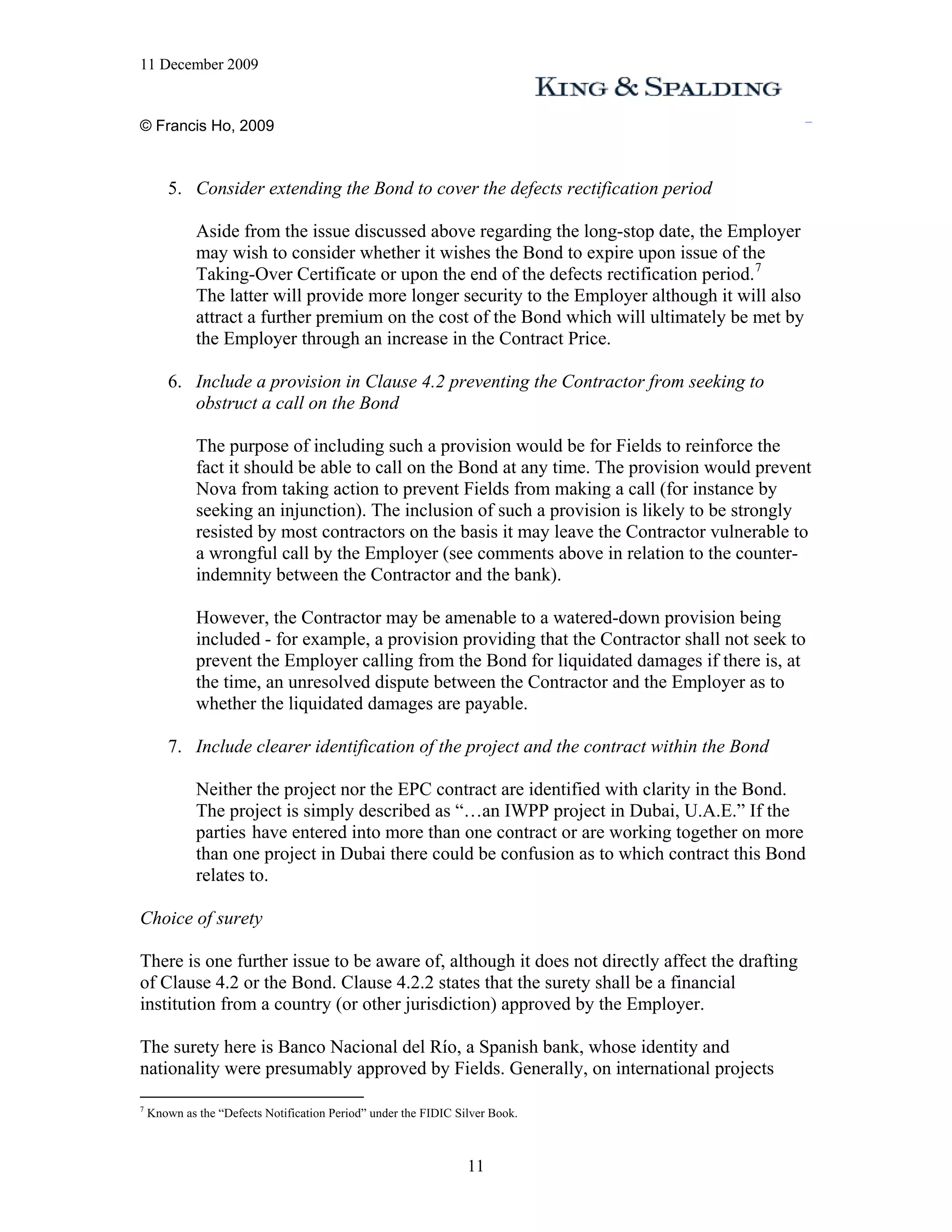 11 December 2009


© Francis Ho, 2009



        5. Consider extending the Bond to cover the defects rectification period

             Aside from the issue discussed above regarding the long-stop date, the Employer
             may wish to consider whether it wishes the Bond to expire upon issue of the
             Taking-Over Certificate or upon the end of the defects rectification period. 7
             The latter will provide more longer security to the Employer although it will also
             attract a further premium on the cost of the Bond which will ultimately be met by
             the Employer through an increase in the Contract Price.

        6. Include a provision in Clause 4.2 preventing the Contractor from seeking to
           obstruct a call on the Bond

             The purpose of including such a provision would be for Fields to reinforce the
             fact it should be able to call on the Bond at any time. The provision would prevent
             Nova from taking action to prevent Fields from making a call (for instance by
             seeking an injunction). The inclusion of such a provision is likely to be strongly
             resisted by most contractors on the basis it may leave the Contractor vulnerable to
             a wrongful call by the Employer (see comments above in relation to the counter-
             indemnity between the Contractor and the bank).

             However, the Contractor may be amenable to a watered-down provision being
             included - for example, a provision providing that the Contractor shall not seek to
             prevent the Employer calling from the Bond for liquidated damages if there is, at
             the time, an unresolved dispute between the Contractor and the Employer as to
             whether the liquidated damages are payable.

        7. Include clearer identification of the project and the contract within the Bond

             Neither the project nor the EPC contract are identified with clarity in the Bond.
             The project is simply described as “…an IWPP project in Dubai, U.A.E.” If the
             parties have entered into more than one contract or are working together on more
             than one project in Dubai there could be confusion as to which contract this Bond
             relates to.

Choice of surety

There is one further issue to be aware of, although it does not directly affect the drafting
of Clause 4.2 or the Bond. Clause 4.2.2 states that the surety shall be a financial
institution from a country (or other jurisdiction) approved by the Employer.

The surety here is Banco Nacional del Río, a Spanish bank, whose identity and
nationality were presumably approved by Fields. Generally, on international projects

7
    Known as the “Defects Notification Period” under the FIDIC Silver Book.



                                                                 11
 