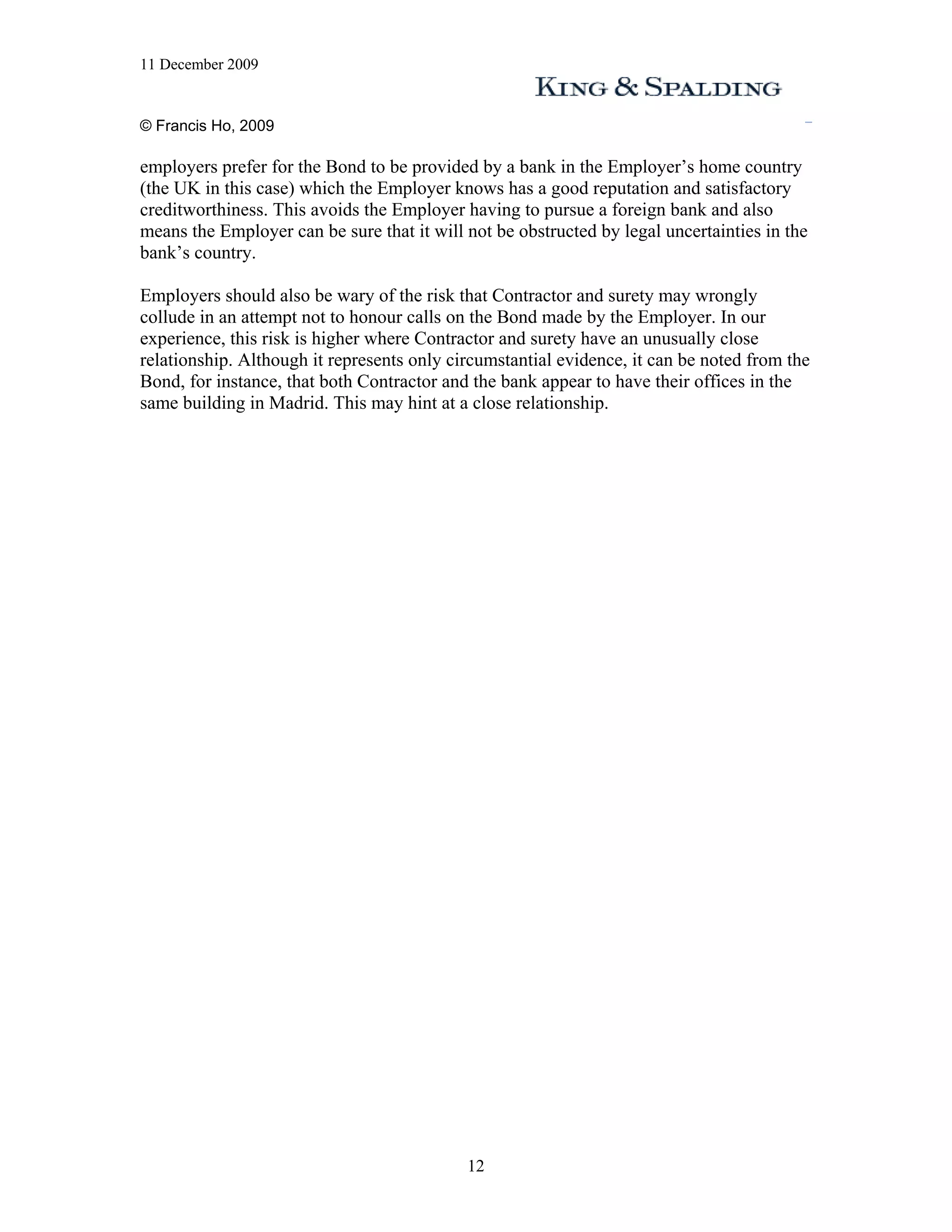 11 December 2009


© Francis Ho, 2009

employers prefer for the Bond to be provided by a bank in the Employer’s home country
(the UK in this case) which the Employer knows has a good reputation and satisfactory
creditworthiness. This avoids the Employer having to pursue a foreign bank and also
means the Employer can be sure that it will not be obstructed by legal uncertainties in the
bank’s country.

Employers should also be wary of the risk that Contractor and surety may wrongly
collude in an attempt not to honour calls on the Bond made by the Employer. In our
experience, this risk is higher where Contractor and surety have an unusually close
relationship. Although it represents only circumstantial evidence, it can be noted from the
Bond, for instance, that both Contractor and the bank appear to have their offices in the
same building in Madrid. This may hint at a close relationship.




                                            12
 