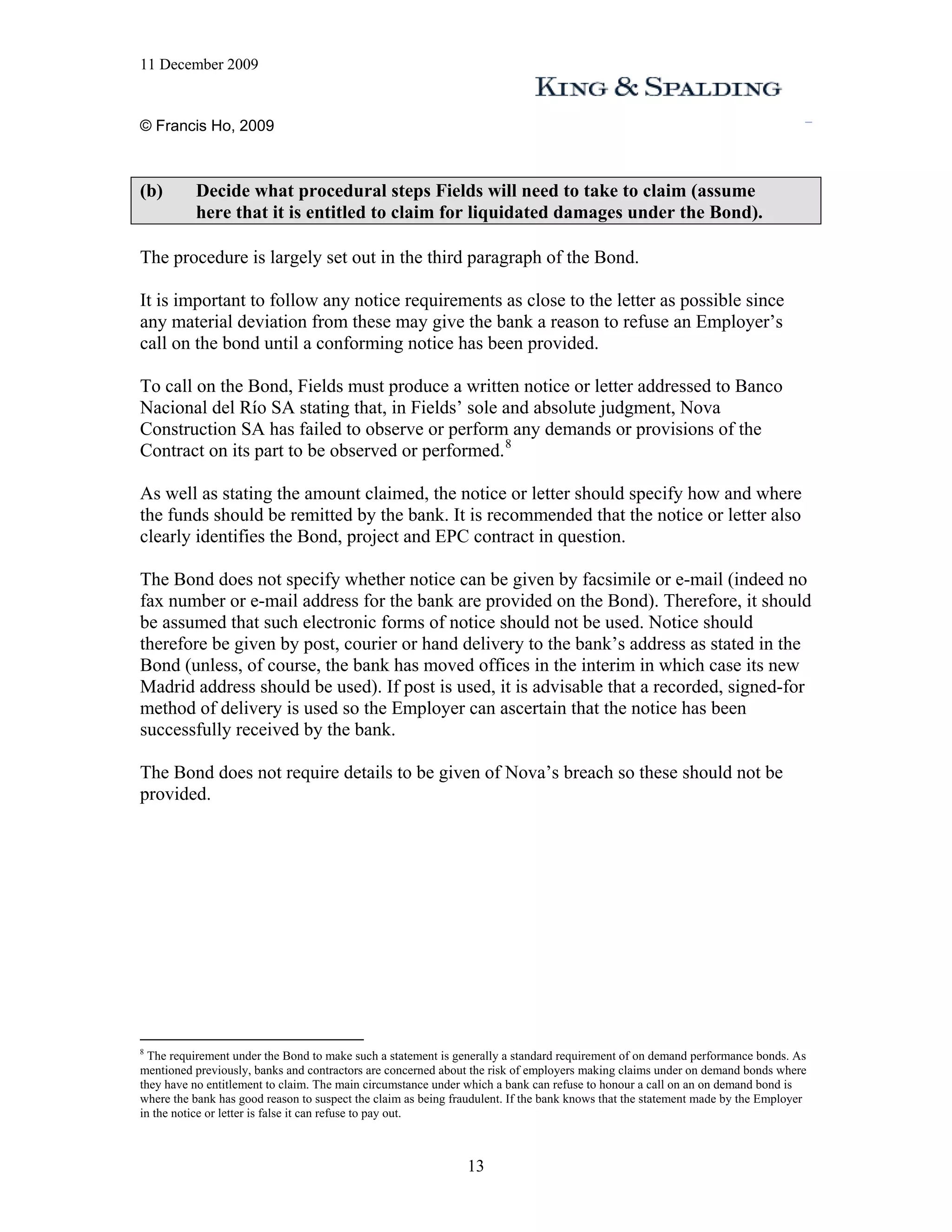 11 December 2009


© Francis Ho, 2009



(b)       Decide what procedural steps Fields will need to take to claim (assume
          here that it is entitled to claim for liquidated damages under the Bond).

The procedure is largely set out in the third paragraph of the Bond.

It is important to follow any notice requirements as close to the letter as possible since
any material deviation from these may give the bank a reason to refuse an Employer’s
call on the bond until a conforming notice has been provided.

To call on the Bond, Fields must produce a written notice or letter addressed to Banco
Nacional del Río SA stating that, in Fields’ sole and absolute judgment, Nova
Construction SA has failed to observe or perform any demands or provisions of the
Contract on its part to be observed or performed. 8

As well as stating the amount claimed, the notice or letter should specify how and where
the funds should be remitted by the bank. It is recommended that the notice or letter also
clearly identifies the Bond, project and EPC contract in question.

The Bond does not specify whether notice can be given by facsimile or e-mail (indeed no
fax number or e-mail address for the bank are provided on the Bond). Therefore, it should
be assumed that such electronic forms of notice should not be used. Notice should
therefore be given by post, courier or hand delivery to the bank’s address as stated in the
Bond (unless, of course, the bank has moved offices in the interim in which case its new
Madrid address should be used). If post is used, it is advisable that a recorded, signed-for
method of delivery is used so the Employer can ascertain that the notice has been
successfully received by the bank.

The Bond does not require details to be given of Nova’s breach so these should not be
provided.




8
  The requirement under the Bond to make such a statement is generally a standard requirement of on demand performance bonds. As
mentioned previously, banks and contractors are concerned about the risk of employers making claims under on demand bonds where
they have no entitlement to claim. The main circumstance under which a bank can refuse to honour a call on an on demand bond is
where the bank has good reason to suspect the claim as being fraudulent. If the bank knows that the statement made by the Employer
in the notice or letter is false it can refuse to pay out.



                                                               13
 