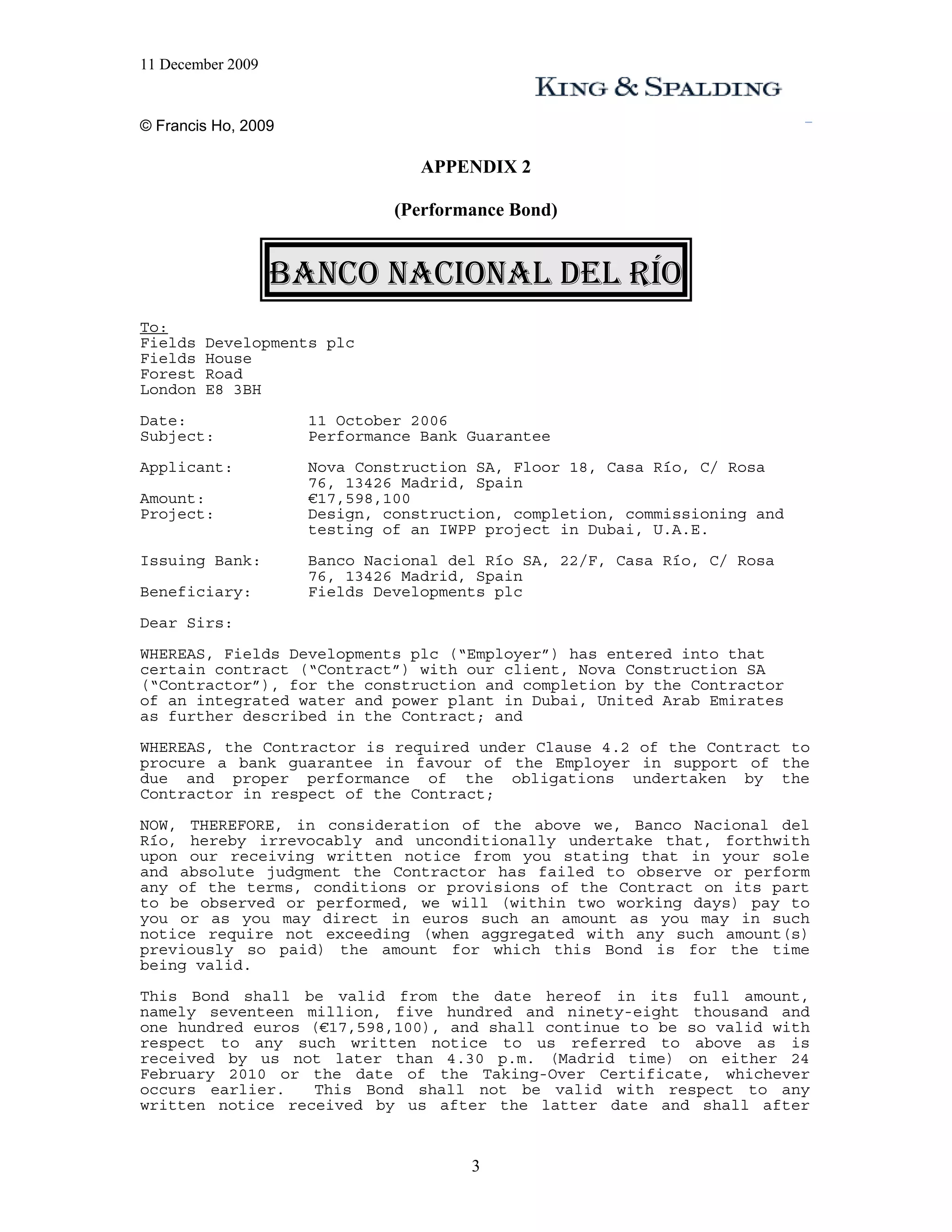 11 December 2009


© Francis Ho, 2009

                                 APPENDIX 2

                              (Performance Bond)


                   BANCO NACIONAL DEL RÍO
To:
Fields   Developments plc
Fields   House
Forest   Road
London   E8 3BH
Date:                11 October 2006
Subject:             Performance Bank Guarantee
Applicant:           Nova Construction SA, Floor 18, Casa Río, C/ Rosa
                     76, 13426 Madrid, Spain
Amount:              €17,598,100
Project:             Design, construction, completion, commissioning and
                     testing of an IWPP project in Dubai, U.A.E.
Issuing Bank:        Banco Nacional del Río SA, 22/F, Casa Río, C/ Rosa
                     76, 13426 Madrid, Spain
Beneficiary:         Fields Developments plc
Dear Sirs:
WHEREAS, Fields Developments plc (“Employer”) has entered into that
certain contract (“Contract”) with our client, Nova Construction SA
(“Contractor”), for the construction and completion by the Contractor
of an integrated water and power plant in Dubai, United Arab Emirates
as further described in the Contract; and
WHEREAS, the Contractor is required under Clause 4.2 of the Contract to
procure a bank guarantee in favour of the Employer in support of the
due and proper performance of the obligations undertaken by the
Contractor in respect of the Contract;

NOW, THEREFORE, in consideration of the above we, Banco Nacional del
Río, hereby irrevocably and unconditionally undertake that, forthwith
upon our receiving written notice from you stating that in your sole
and absolute judgment the Contractor has failed to observe or perform
any of the terms, conditions or provisions of the Contract on its part
to be observed or performed, we will (within two working days) pay to
you or as you may direct in euros such an amount as you may in such
notice require not exceeding (when aggregated with any such amount(s)
previously so paid) the amount for which this Bond is for the time
being valid.
This Bond shall be valid from the date hereof in its full amount,
namely seventeen million, five hundred and ninety-eight thousand and
one hundred euros (€17,598,100), and shall continue to be so valid with
respect to any such written notice to us referred to above as is
received by us not later than 4.30 p.m. (Madrid time) on either 24
February 2010 or the date of the Taking-Over Certificate, whichever
occurs earlier.   This Bond shall not be valid with respect to any
written notice received by us after the latter date and shall after


                                      3
 