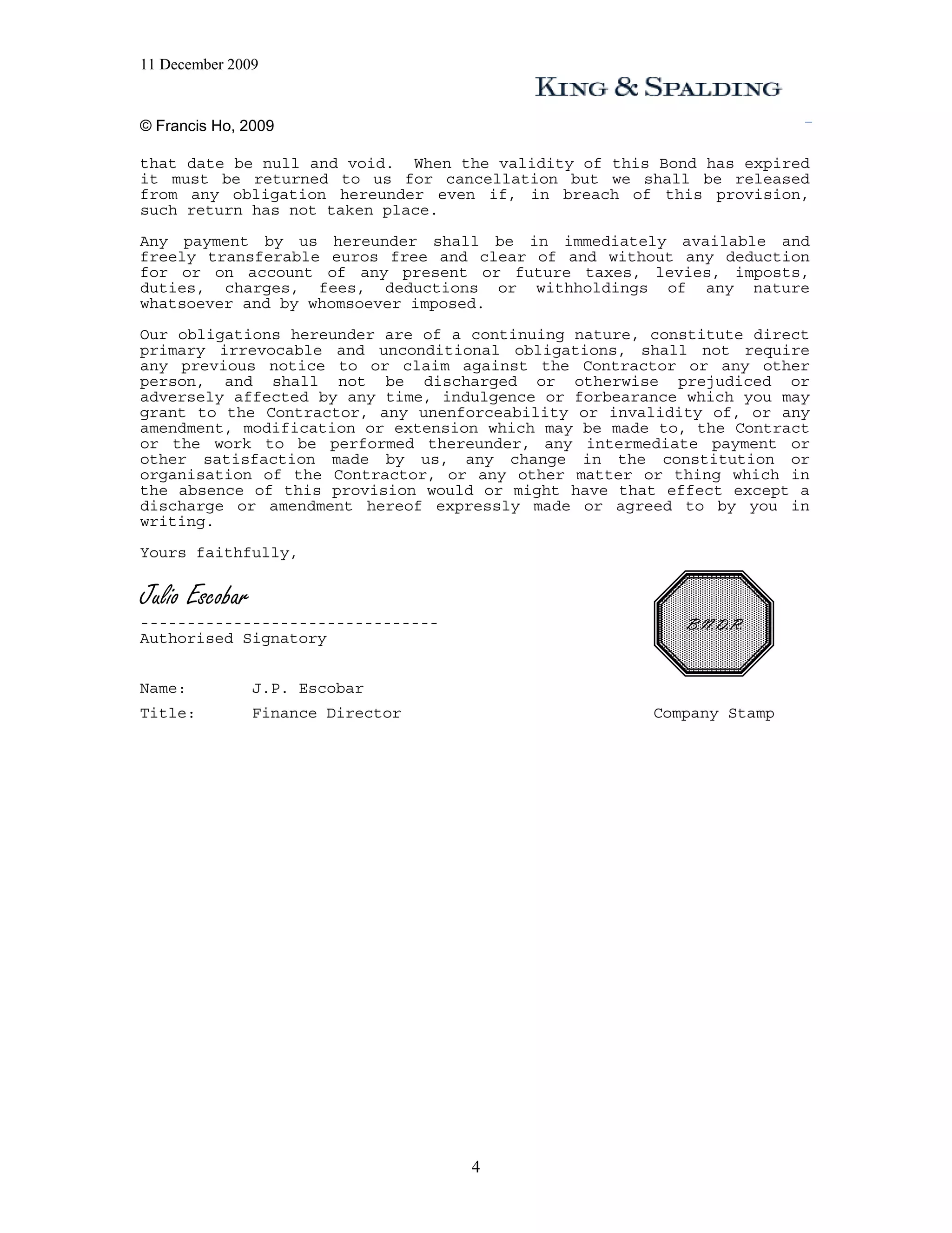 11 December 2009


© Francis Ho, 2009

that date be null and void. When the validity of this Bond has expired
it must be returned to us for cancellation but we shall be released
from any obligation hereunder even if, in breach of this provision,
such return has not taken place.
Any payment by us hereunder shall be in immediately available and
freely transferable euros free and clear of and without any deduction
for or on account of any present or future taxes, levies, imposts,
duties, charges, fees, deductions or withholdings of any nature
whatsoever and by whomsoever imposed.
Our obligations hereunder are of a continuing nature, constitute direct
primary irrevocable and unconditional obligations, shall not require
any previous notice to or claim against the Contractor or any other
person, and shall not be discharged or otherwise prejudiced or
adversely affected by any time, indulgence or forbearance which you may
grant to the Contractor, any unenforceability or invalidity of, or any
amendment, modification or extension which may be made to, the Contract
or the work to be performed thereunder, any intermediate payment or
other satisfaction made by us, any change in the constitution or
organisation of the Contractor, or any other matter or thing which in
the absence of this provision would or might have that effect except a
discharge or amendment hereof expressly made or agreed to by you in
writing.
Yours faithfully,


Julio Escobar
--------------------------------                         B.N.D.R.
Authorised Signatory


Name:           J.P. Escobar
Title:          Finance Director                      Company Stamp




                                   4
 