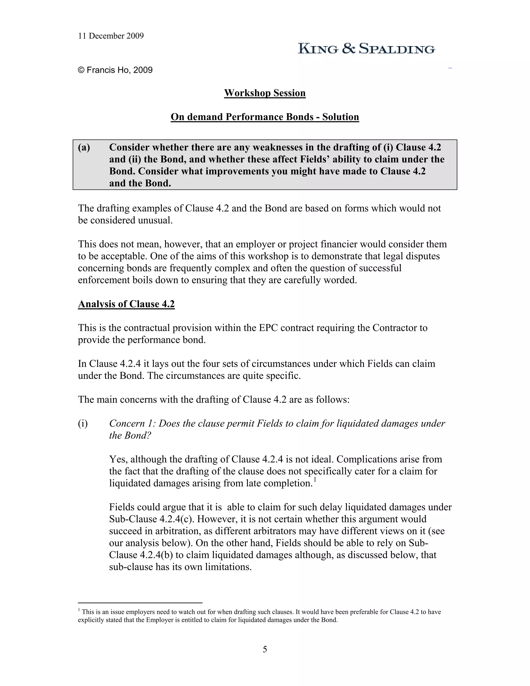 11 December 2009


© Francis Ho, 2009

                                                    Workshop Session

                                 On demand Performance Bonds - Solution

(a)        Consider whether there are any weaknesses in the drafting of (i) Clause 4.2
           and (ii) the Bond, and whether these affect Fields’ ability to claim under the
           Bond. Consider what improvements you might have made to Clause 4.2
           and the Bond.

The drafting examples of Clause 4.2 and the Bond are based on forms which would not
be considered unusual.

This does not mean, however, that an employer or project financier would consider them
to be acceptable. One of the aims of this workshop is to demonstrate that legal disputes
concerning bonds are frequently complex and often the question of successful
enforcement boils down to ensuring that they are carefully worded.

Analysis of Clause 4.2

This is the contractual provision within the EPC contract requiring the Contractor to
provide the performance bond.

In Clause 4.2.4 it lays out the four sets of circumstances under which Fields can claim
under the Bond. The circumstances are quite specific.

The main concerns with the drafting of Clause 4.2 are as follows:

(i)        Concern 1: Does the clause permit Fields to claim for liquidated damages under
           the Bond?

           Yes, although the drafting of Clause 4.2.4 is not ideal. Complications arise from
           the fact that the drafting of the clause does not specifically cater for a claim for
           liquidated damages arising from late completion. 1

           Fields could argue that it is able to claim for such delay liquidated damages under
           Sub-Clause 4.2.4(c). However, it is not certain whether this argument would
           succeed in arbitration, as different arbitrators may have different views on it (see
           our analysis below). On the other hand, Fields should be able to rely on Sub-
           Clause 4.2.4(b) to claim liquidated damages although, as discussed below, that
           sub-clause has its own limitations.


1
 This is an issue employers need to watch out for when drafting such clauses. It would have been preferable for Clause 4.2 to have
explicitly stated that the Employer is entitled to claim for liquidated damages under the Bond.



                                                                  5
 
