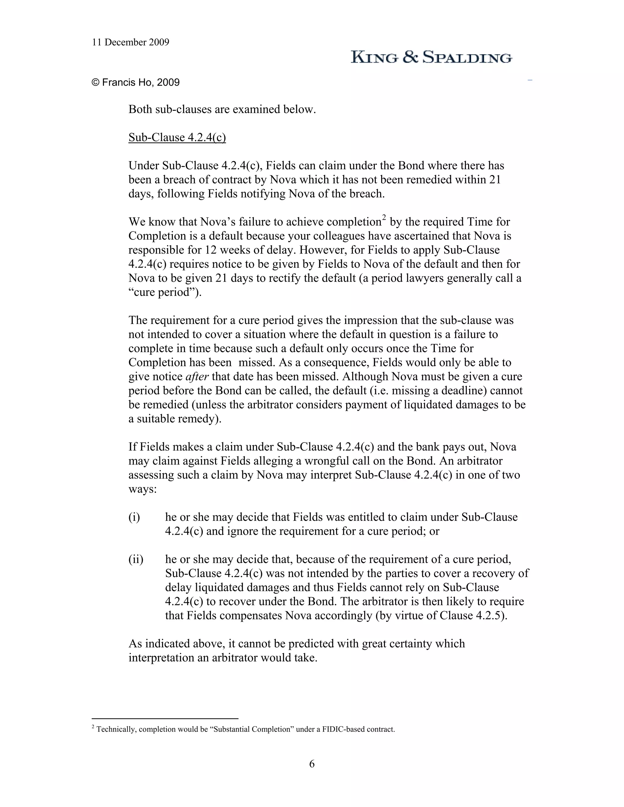 11 December 2009


© Francis Ho, 2009

             Both sub-clauses are examined below.

             Sub-Clause 4.2.4(c)

             Under Sub-Clause 4.2.4(c), Fields can claim under the Bond where there has
             been a breach of contract by Nova which it has not been remedied within 21
             days, following Fields notifying Nova of the breach.

             We know that Nova’s failure to achieve completion 2 by the required Time for
             Completion is a default because your colleagues have ascertained that Nova is
             responsible for 12 weeks of delay. However, for Fields to apply Sub-Clause
             4.2.4(c) requires notice to be given by Fields to Nova of the default and then for
             Nova to be given 21 days to rectify the default (a period lawyers generally call a
             “cure period”).

             The requirement for a cure period gives the impression that the sub-clause was
             not intended to cover a situation where the default in question is a failure to
             complete in time because such a default only occurs once the Time for
             Completion has been missed. As a consequence, Fields would only be able to
             give notice after that date has been missed. Although Nova must be given a cure
             period before the Bond can be called, the default (i.e. missing a deadline) cannot
             be remedied (unless the arbitrator considers payment of liquidated damages to be
             a suitable remedy).

             If Fields makes a claim under Sub-Clause 4.2.4(c) and the bank pays out, Nova
             may claim against Fields alleging a wrongful call on the Bond. An arbitrator
             assessing such a claim by Nova may interpret Sub-Clause 4.2.4(c) in one of two
             ways:

             (i)        he or she may decide that Fields was entitled to claim under Sub-Clause
                        4.2.4(c) and ignore the requirement for a cure period; or

             (ii)       he or she may decide that, because of the requirement of a cure period,
                        Sub-Clause 4.2.4(c) was not intended by the parties to cover a recovery of
                        delay liquidated damages and thus Fields cannot rely on Sub-Clause
                        4.2.4(c) to recover under the Bond. The arbitrator is then likely to require
                        that Fields compensates Nova accordingly (by virtue of Clause 4.2.5).

             As indicated above, it cannot be predicted with great certainty which
             interpretation an arbitrator would take.




2
    Technically, completion would be “Substantial Completion” under a FIDIC-based contract.



                                                                 6
 