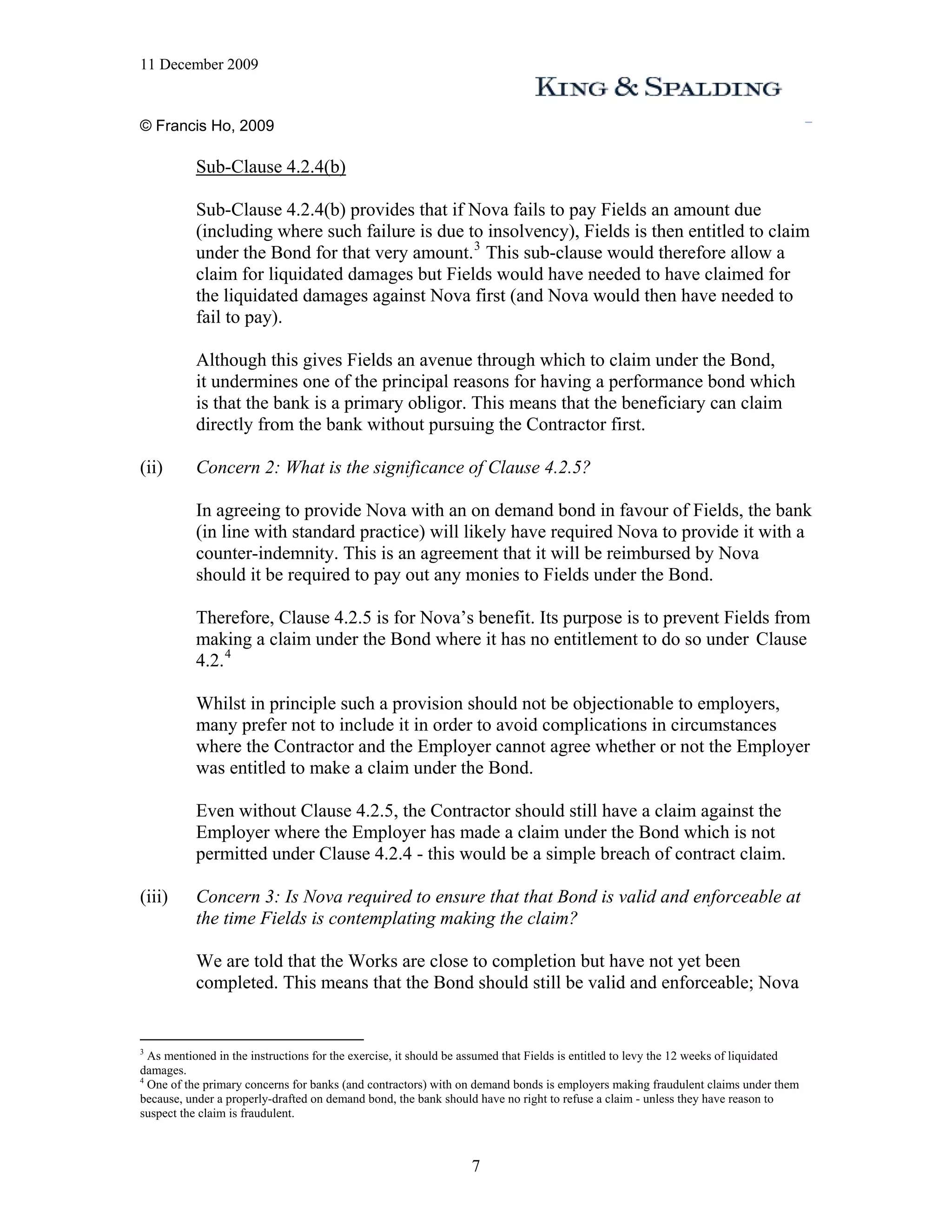 11 December 2009


© Francis Ho, 2009

           Sub-Clause 4.2.4(b)

           Sub-Clause 4.2.4(b) provides that if Nova fails to pay Fields an amount due
           (including where such failure is due to insolvency), Fields is then entitled to claim
           under the Bond for that very amount. 3 This sub-clause would therefore allow a
           claim for liquidated damages but Fields would have needed to have claimed for
           the liquidated damages against Nova first (and Nova would then have needed to
           fail to pay).

           Although this gives Fields an avenue through which to claim under the Bond,
           it undermines one of the principal reasons for having a performance bond which
           is that the bank is a primary obligor. This means that the beneficiary can claim
           directly from the bank without pursuing the Contractor first.

(ii)       Concern 2: What is the significance of Clause 4.2.5?

           In agreeing to provide Nova with an on demand bond in favour of Fields, the bank
           (in line with standard practice) will likely have required Nova to provide it with a
           counter-indemnity. This is an agreement that it will be reimbursed by Nova
           should it be required to pay out any monies to Fields under the Bond.

           Therefore, Clause 4.2.5 is for Nova’s benefit. Its purpose is to prevent Fields from
           making a claim under the Bond where it has no entitlement to do so under Clause
           4.2. 4

           Whilst in principle such a provision should not be objectionable to employers,
           many prefer not to include it in order to avoid complications in circumstances
           where the Contractor and the Employer cannot agree whether or not the Employer
           was entitled to make a claim under the Bond.

           Even without Clause 4.2.5, the Contractor should still have a claim against the
           Employer where the Employer has made a claim under the Bond which is not
           permitted under Clause 4.2.4 - this would be a simple breach of contract claim.

(iii)      Concern 3: Is Nova required to ensure that that Bond is valid and enforceable at
           the time Fields is contemplating making the claim?

           We are told that the Works are close to completion but have not yet been
           completed. This means that the Bond should still be valid and enforceable; Nova


3
  As mentioned in the instructions for the exercise, it should be assumed that Fields is entitled to levy the 12 weeks of liquidated
damages.
4
  One of the primary concerns for banks (and contractors) with on demand bonds is employers making fraudulent claims under them
because, under a properly-drafted on demand bond, the bank should have no right to refuse a claim - unless they have reason to
suspect the claim is fraudulent.



                                                                  7
 