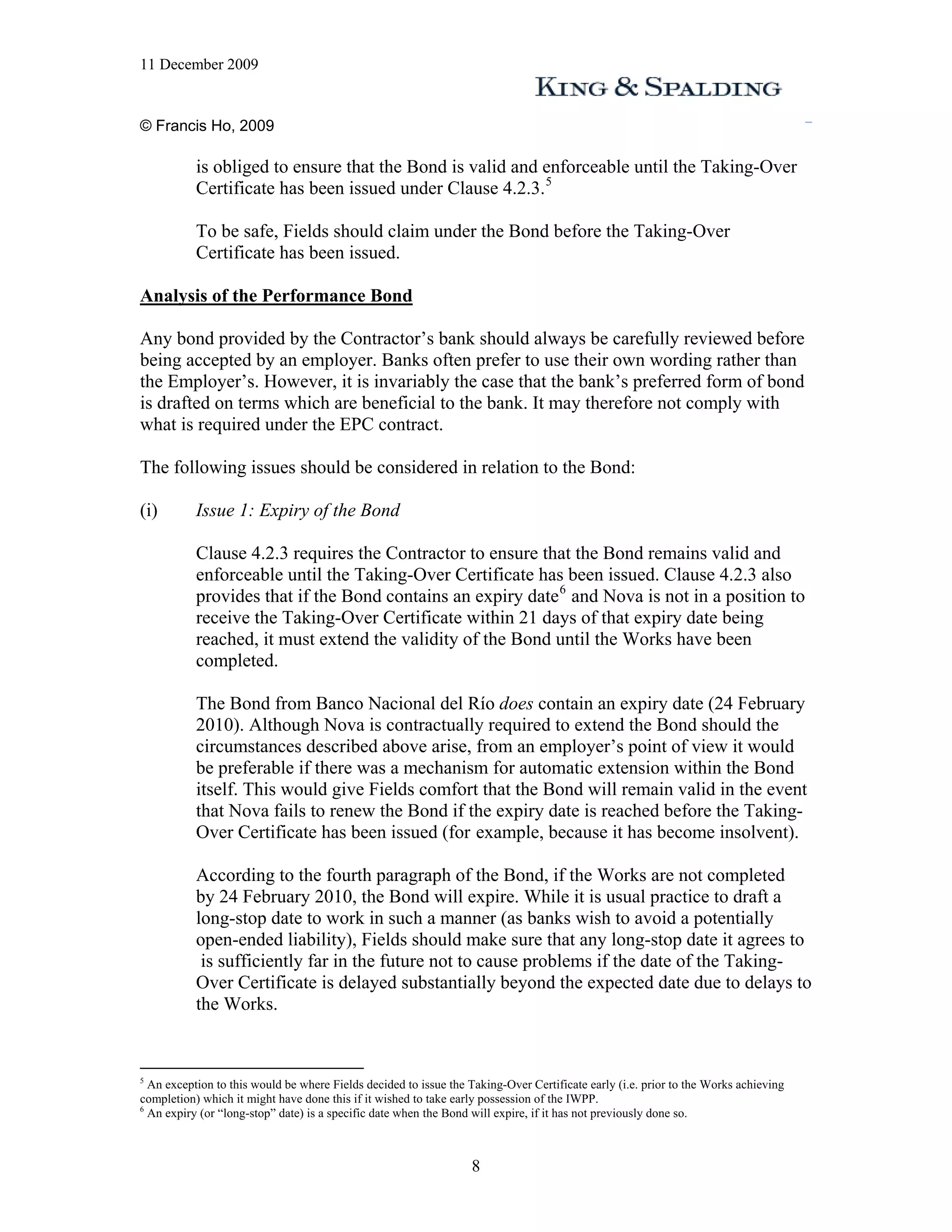11 December 2009


© Francis Ho, 2009

           is obliged to ensure that the Bond is valid and enforceable until the Taking-Over
           Certificate has been issued under Clause 4.2.3. 5

           To be safe, Fields should claim under the Bond before the Taking-Over
           Certificate has been issued.

Analysis of the Performance Bond

Any bond provided by the Contractor’s bank should always be carefully reviewed before
being accepted by an employer. Banks often prefer to use their own wording rather than
the Employer’s. However, it is invariably the case that the bank’s preferred form of bond
is drafted on terms which are beneficial to the bank. It may therefore not comply with
what is required under the EPC contract.

The following issues should be considered in relation to the Bond:

(i)        Issue 1: Expiry of the Bond

           Clause 4.2.3 requires the Contractor to ensure that the Bond remains valid and
           enforceable until the Taking-Over Certificate has been issued. Clause 4.2.3 also
           provides that if the Bond contains an expiry date 6 and Nova is not in a position to
           receive the Taking-Over Certificate within 21 days of that expiry date being
           reached, it must extend the validity of the Bond until the Works have been
           completed.

           The Bond from Banco Nacional del Río does contain an expiry date (24 February
           2010). Although Nova is contractually required to extend the Bond should the
           circumstances described above arise, from an employer’s point of view it would
           be preferable if there was a mechanism for automatic extension within the Bond
           itself. This would give Fields comfort that the Bond will remain valid in the event
           that Nova fails to renew the Bond if the expiry date is reached before the Taking-
           Over Certificate has been issued (for example, because it has become insolvent).

           According to the fourth paragraph of the Bond, if the Works are not completed
           by 24 February 2010, the Bond will expire. While it is usual practice to draft a
           long-stop date to work in such a manner (as banks wish to avoid a potentially
           open-ended liability), Fields should make sure that any long-stop date it agrees to
            is sufficiently far in the future not to cause problems if the date of the Taking-
           Over Certificate is delayed substantially beyond the expected date due to delays to
           the Works.


5
  An exception to this would be where Fields decided to issue the Taking-Over Certificate early (i.e. prior to the Works achieving
completion) which it might have done this if it wished to take early possession of the IWPP.
6
  An expiry (or “long-stop” date) is a specific date when the Bond will expire, if it has not previously done so.



                                                                  8
 