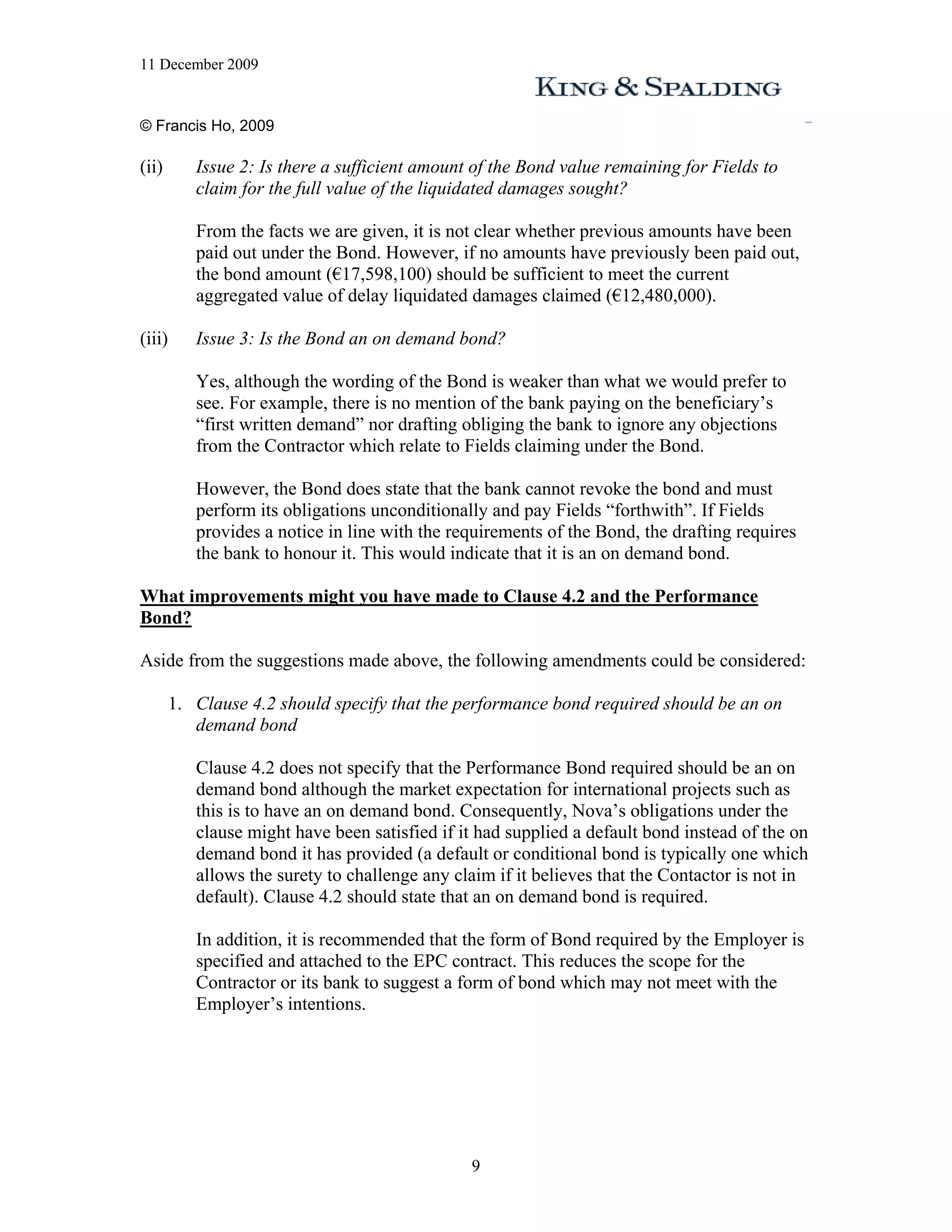 11 December 2009


© Francis Ho, 2009

(ii)       Issue 2: Is there a sufficient amount of the Bond value remaining for Fields to
           claim for the full value of the liquidated damages sought?

           From the facts we are given, it is not clear whether previous amounts have been
           paid out under the Bond. However, if no amounts have previously been paid out,
           the bond amount (€17,598,100) should be sufficient to meet the current
           aggregated value of delay liquidated damages claimed (€12,480,000).

(iii)      Issue 3: Is the Bond an on demand bond?

           Yes, although the wording of the Bond is weaker than what we would prefer to
           see. For example, there is no mention of the bank paying on the beneficiary’s
           “first written demand” nor drafting obliging the bank to ignore any objections
           from the Contractor which relate to Fields claiming under the Bond.

           However, the Bond does state that the bank cannot revoke the bond and must
           perform its obligations unconditionally and pay Fields “forthwith”. If Fields
           provides a notice in line with the requirements of the Bond, the drafting requires
           the bank to honour it. This would indicate that it is an on demand bond.

What improvements might you have made to Clause 4.2 and the Performance
Bond?

Aside from the suggestions made above, the following amendments could be considered:

        1. Clause 4.2 should specify that the performance bond required should be an on
           demand bond

           Clause 4.2 does not specify that the Performance Bond required should be an on
           demand bond although the market expectation for international projects such as
           this is to have an on demand bond. Consequently, Nova’s obligations under the
           clause might have been satisfied if it had supplied a default bond instead of the on
           demand bond it has provided (a default or conditional bond is typically one which
           allows the surety to challenge any claim if it believes that the Contactor is not in
           default). Clause 4.2 should state that an on demand bond is required.

           In addition, it is recommended that the form of Bond required by the Employer is
           specified and attached to the EPC contract. This reduces the scope for the
           Contractor or its bank to suggest a form of bond which may not meet with the
           Employer’s intentions.




                                                9
 