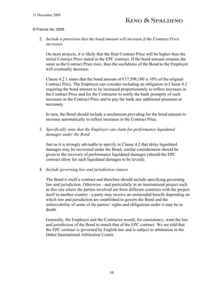 11 December 2009


© Francis Ho, 2009

   2. Include a provision that the bond amount will increase if the Contract Price
      increases

       On most projects, it is likely that the final Contract Price will be higher than the
       initial Contract Price stated in the EPC contract. If the bond amount remains the
       same as the Contract Price rises, then the usefulness of the Bond to the Employer
       will eventually decrease.

       Clause 4.2.1 states that the bond amount of €17,598,100 is 10% of the original
       Contract Price. The Employer can consider including an obligation in Clause 4.2
       requiring the bond amount to be increased proportionately to reflect increases in
       the Contract Price and for the Contractor to notify the bank promptly of such
       increases in the Contract Price and to pay the bank any additional premium as
       necessary.

       In turn, the Bond should include a mechanism providing for the bond amount to
       increase automatically to reflect increases in the Contract Price.

   3. Specifically state that the Employer can claim for performance liquidated
      damages under the Bond

       Just as it is strongly advisable to specify in Clause 4.2 that delay liquidated
       damages may be recovered under the Bond, similar consideration should be
       given to the recovery of performance liquidated damages (should the EPC
       contract allow for such liquidated damages to be levied).

   4. Include governing law and jurisdiction clauses

       The Bond is itself a contract and therefore should include specifying governing
       law and jurisdiction. Otherwise - and particularly in an international project such
       as this one where the parties involved are from different countries with the project
       itself in another country - a party may receive an unintended benefit depending on
       which law and jurisdiction are established to govern the Bond and the
       enforceability of some of the parties’ rights and obligations under it may be in
       doubt.

       Generally, the Employer and the Contractor would, for consistency, want the law
       and jurisdiction of the Bond to match that of the EPC contract. We are told that
       the EPC contract is governed by English law and is subject to arbitration in the
       Dubai International Arbitration Centre.




                                            10
 