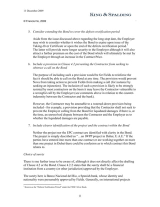 11 December 2009


© Francis Ho, 2009



        5. Consider extending the Bond to cover the defects rectification period

             Aside from the issue discussed above regarding the long-stop date, the Employer
             may wish to consider whether it wishes the Bond to expire upon issue of the
             Taking-Over Certificate or upon the end of the defects rectification period. 7
             The latter will provide more longer security to the Employer although it will also
             attract a further premium on the cost of the Bond which will ultimately be met by
             the Employer through an increase in the Contract Price.

        6. Include a provision in Clause 4.2 preventing the Contractor from seeking to
           obstruct a call on the Bond

             The purpose of including such a provision would be for Fields to reinforce the
             fact it should be able to call on the Bond at any time. The provision would prevent
             Nova from taking action to prevent Fields from making a call (for instance by
             seeking an injunction). The inclusion of such a provision is likely to be strongly
             resisted by most contractors on the basis it may leave the Contractor vulnerable to
             a wrongful call by the Employer (see comments above in relation to the counter-
             indemnity between the Contractor and the bank).

             However, the Contractor may be amenable to a watered-down provision being
             included - for example, a provision providing that the Contractor shall not seek to
             prevent the Employer calling from the Bond for liquidated damages if there is, at
             the time, an unresolved dispute between the Contractor and the Employer as to
             whether the liquidated damages are payable.

        7. Include clearer identification of the project and the contract within the Bond

             Neither the project nor the EPC contract are identified with clarity in the Bond.
             The project is simply described as “…an IWPP project in Dubai, U.A.E.” If the
             parties have entered into more than one contract or are working together on more
             than one project in Dubai there could be confusion as to which contract this Bond
             relates to.

Choice of surety

There is one further issue to be aware of, although it does not directly affect the drafting
of Clause 4.2 or the Bond. Clause 4.2.2 states that the surety shall be a financial
institution from a country (or other jurisdiction) approved by the Employer.

The surety here is Banco Nacional del Río, a Spanish bank, whose identity and
nationality were presumably approved by Fields. Generally, on international projects

7
    Known as the “Defects Notification Period” under the FIDIC Silver Book.



                                                                 11
 