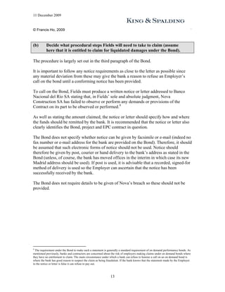 11 December 2009


© Francis Ho, 2009



(b)       Decide what procedural steps Fields will need to take to claim (assume
          here that it is entitled to claim for liquidated damages under the Bond).

The procedure is largely set out in the third paragraph of the Bond.

It is important to follow any notice requirements as close to the letter as possible since
any material deviation from these may give the bank a reason to refuse an Employer’s
call on the bond until a conforming notice has been provided.

To call on the Bond, Fields must produce a written notice or letter addressed to Banco
Nacional del Río SA stating that, in Fields’ sole and absolute judgment, Nova
Construction SA has failed to observe or perform any demands or provisions of the
Contract on its part to be observed or performed. 8

As well as stating the amount claimed, the notice or letter should specify how and where
the funds should be remitted by the bank. It is recommended that the notice or letter also
clearly identifies the Bond, project and EPC contract in question.

The Bond does not specify whether notice can be given by facsimile or e-mail (indeed no
fax number or e-mail address for the bank are provided on the Bond). Therefore, it should
be assumed that such electronic forms of notice should not be used. Notice should
therefore be given by post, courier or hand delivery to the bank’s address as stated in the
Bond (unless, of course, the bank has moved offices in the interim in which case its new
Madrid address should be used). If post is used, it is advisable that a recorded, signed-for
method of delivery is used so the Employer can ascertain that the notice has been
successfully received by the bank.

The Bond does not require details to be given of Nova’s breach so these should not be
provided.




8
  The requirement under the Bond to make such a statement is generally a standard requirement of on demand performance bonds. As
mentioned previously, banks and contractors are concerned about the risk of employers making claims under on demand bonds where
they have no entitlement to claim. The main circumstance under which a bank can refuse to honour a call on an on demand bond is
where the bank has good reason to suspect the claim as being fraudulent. If the bank knows that the statement made by the Employer
in the notice or letter is false it can refuse to pay out.



                                                               13
 