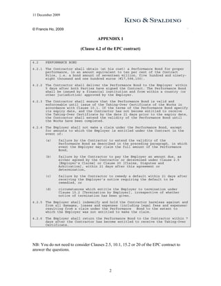 11 December 2009


© Francis Ho, 2009

                                     APPENDIX 1

                           (Clause 4.2 of the EPC contract)


4.2     PERFORMANCE BOND

4.2.1   The Contractor shall obtain (at his cost) a Performance Bond for proper
        performance, in an amount equivalent to ten per cent of the Contract
        Price, i.e. a bond amount of seventeen million, five hundred and ninety-
        eight thousand and one hundred euros (€17,598,100).

4.2.2   The Contractor shall deliver the Performance Bond to the Employer within
        5 days after both Parties have signed the Contract. The Performance Bond
        shall be issued by a financial institution and from within a country (or
        other jurisdiction) approved by the Employer.

4.2.3   The Contractor shall ensure that the Performance Bond is valid and
        enforceable until issue of the Taking-Over Certificate of the Works in
        accordance with Clause 10.1. If the terms of the Performance Bond specify
        its expiry date, and the Contractor has not become entitled to receive
        the Taking-Over Certificate by the date 21 days prior to the expiry date,
        the Contractor shall extend the validity of the Performance Bond until
        the Works have been completed.

4.2.4   The Employer shall not make a claim under the Performance Bond, except
        for amounts to which the Employer is entitled under the Contract in the
        event of:

        (a)    failure by the Contractor to extend the validity of the
               Performance Bond as described in the preceding paragraph, in which
               event the Employer may claim the full amount of the Performance
               Bond,

        (b)    failure by the Contractor to pay the Employer an amount due, as
               either agreed by the Contractor or determined under Clause 2.5
               [Employer’s Claims] or Clause 20 [Claims, Disputes and
               Arbitration], within 21 days after this agreement or
               determination,

        (c)    failure by the Contractor to remedy a default within 21 days after
               receiving the Employer’s notice requiring the default to be
               remedied, or

        (d)    circumstances which entitle the Employer to termination under
               Clause 15.2 [Termination by Employer], irrespective of whether
               notice of termination has been given.

4.2.5   The Employer shall indemnify and hold the Contractor harmless against and
        from all damages, losses and expenses (including legal fees and expenses)
        resulting from a claim under the Performance   Bond to the extent to
        which the Employer was not entitled to make the claim.

4.2.6   The Employer shall return the Performance Bond to the Contractor within 7
        days after the Contractor has become entitled to receive the Taking-Over
        Certificate.




NB: You do not need to consider Clauses 2.5, 10.1, 15.2 or 20 of the EPC contract to
answer the questions.



                                           2
 
