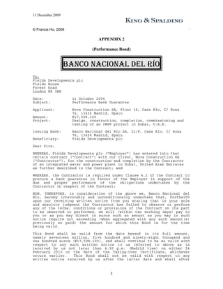 11 December 2009


© Francis Ho, 2009

                                 APPENDIX 2

                              (Performance Bond)


                   BANCO NACIONAL DEL RÍO
To:
Fields   Developments plc
Fields   House
Forest   Road
London   E8 3BH
Date:                11 October 2006
Subject:             Performance Bank Guarantee
Applicant:           Nova Construction SA, Floor 18, Casa Río, C/ Rosa
                     76, 13426 Madrid, Spain
Amount:              €17,598,100
Project:             Design, construction, completion, commissioning and
                     testing of an IWPP project in Dubai, U.A.E.
Issuing Bank:        Banco Nacional del Río SA, 22/F, Casa Río, C/ Rosa
                     76, 13426 Madrid, Spain
Beneficiary:         Fields Developments plc
Dear Sirs:
WHEREAS, Fields Developments plc (“Employer”) has entered into that
certain contract (“Contract”) with our client, Nova Construction SA
(“Contractor”), for the construction and completion by the Contractor
of an integrated water and power plant in Dubai, United Arab Emirates
as further described in the Contract; and
WHEREAS, the Contractor is required under Clause 4.2 of the Contract to
procure a bank guarantee in favour of the Employer in support of the
due and proper performance of the obligations undertaken by the
Contractor in respect of the Contract;

NOW, THEREFORE, in consideration of the above we, Banco Nacional del
Río, hereby irrevocably and unconditionally undertake that, forthwith
upon our receiving written notice from you stating that in your sole
and absolute judgment the Contractor has failed to observe or perform
any of the terms, conditions or provisions of the Contract on its part
to be observed or performed, we will (within two working days) pay to
you or as you may direct in euros such an amount as you may in such
notice require not exceeding (when aggregated with any such amount(s)
previously so paid) the amount for which this Bond is for the time
being valid.
This Bond shall be valid from the date hereof in its full amount,
namely seventeen million, five hundred and ninety-eight thousand and
one hundred euros (€17,598,100), and shall continue to be so valid with
respect to any such written notice to us referred to above as is
received by us not later than 4.30 p.m. (Madrid time) on either 24
February 2010 or the date of the Taking-Over Certificate, whichever
occurs earlier.   This Bond shall not be valid with respect to any
written notice received by us after the latter date and shall after


                                      3
 