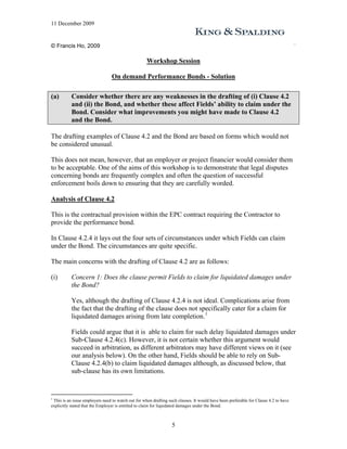 11 December 2009


© Francis Ho, 2009

                                                    Workshop Session

                                 On demand Performance Bonds - Solution

(a)        Consider whether there are any weaknesses in the drafting of (i) Clause 4.2
           and (ii) the Bond, and whether these affect Fields’ ability to claim under the
           Bond. Consider what improvements you might have made to Clause 4.2
           and the Bond.

The drafting examples of Clause 4.2 and the Bond are based on forms which would not
be considered unusual.

This does not mean, however, that an employer or project financier would consider them
to be acceptable. One of the aims of this workshop is to demonstrate that legal disputes
concerning bonds are frequently complex and often the question of successful
enforcement boils down to ensuring that they are carefully worded.

Analysis of Clause 4.2

This is the contractual provision within the EPC contract requiring the Contractor to
provide the performance bond.

In Clause 4.2.4 it lays out the four sets of circumstances under which Fields can claim
under the Bond. The circumstances are quite specific.

The main concerns with the drafting of Clause 4.2 are as follows:

(i)        Concern 1: Does the clause permit Fields to claim for liquidated damages under
           the Bond?

           Yes, although the drafting of Clause 4.2.4 is not ideal. Complications arise from
           the fact that the drafting of the clause does not specifically cater for a claim for
           liquidated damages arising from late completion. 1

           Fields could argue that it is able to claim for such delay liquidated damages under
           Sub-Clause 4.2.4(c). However, it is not certain whether this argument would
           succeed in arbitration, as different arbitrators may have different views on it (see
           our analysis below). On the other hand, Fields should be able to rely on Sub-
           Clause 4.2.4(b) to claim liquidated damages although, as discussed below, that
           sub-clause has its own limitations.


1
 This is an issue employers need to watch out for when drafting such clauses. It would have been preferable for Clause 4.2 to have
explicitly stated that the Employer is entitled to claim for liquidated damages under the Bond.



                                                                  5
 