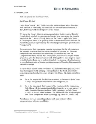 11 December 2009


© Francis Ho, 2009

             Both sub-clauses are examined below.

             Sub-Clause 4.2.4(c)

             Under Sub-Clause 4.2.4(c), Fields can claim under the Bond where there has
             been a breach of contract by Nova which it has not been remedied within 21
             days, following Fields notifying Nova of the breach.

             We know that Nova’s failure to achieve completion 2 by the required Time for
             Completion is a default because your colleagues have ascertained that Nova is
             responsible for 12 weeks of delay. However, for Fields to apply Sub-Clause
             4.2.4(c) requires notice to be given by Fields to Nova of the default and then for
             Nova to be given 21 days to rectify the default (a period lawyers generally call a
             “cure period”).

             The requirement for a cure period gives the impression that the sub-clause was
             not intended to cover a situation where the default in question is a failure to
             complete in time because such a default only occurs once the Time for
             Completion has been missed. As a consequence, Fields would only be able to
             give notice after that date has been missed. Although Nova must be given a cure
             period before the Bond can be called, the default (i.e. missing a deadline) cannot
             be remedied (unless the arbitrator considers payment of liquidated damages to be
             a suitable remedy).

             If Fields makes a claim under Sub-Clause 4.2.4(c) and the bank pays out, Nova
             may claim against Fields alleging a wrongful call on the Bond. An arbitrator
             assessing such a claim by Nova may interpret Sub-Clause 4.2.4(c) in one of two
             ways:

             (i)        he or she may decide that Fields was entitled to claim under Sub-Clause
                        4.2.4(c) and ignore the requirement for a cure period; or

             (ii)       he or she may decide that, because of the requirement of a cure period,
                        Sub-Clause 4.2.4(c) was not intended by the parties to cover a recovery of
                        delay liquidated damages and thus Fields cannot rely on Sub-Clause
                        4.2.4(c) to recover under the Bond. The arbitrator is then likely to require
                        that Fields compensates Nova accordingly (by virtue of Clause 4.2.5).

             As indicated above, it cannot be predicted with great certainty which
             interpretation an arbitrator would take.




2
    Technically, completion would be “Substantial Completion” under a FIDIC-based contract.



                                                                 6
 