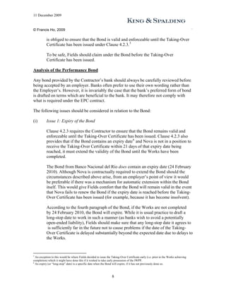 11 December 2009


© Francis Ho, 2009

           is obliged to ensure that the Bond is valid and enforceable until the Taking-Over
           Certificate has been issued under Clause 4.2.3. 5

           To be safe, Fields should claim under the Bond before the Taking-Over
           Certificate has been issued.

Analysis of the Performance Bond

Any bond provided by the Contractor’s bank should always be carefully reviewed before
being accepted by an employer. Banks often prefer to use their own wording rather than
the Employer’s. However, it is invariably the case that the bank’s preferred form of bond
is drafted on terms which are beneficial to the bank. It may therefore not comply with
what is required under the EPC contract.

The following issues should be considered in relation to the Bond:

(i)        Issue 1: Expiry of the Bond

           Clause 4.2.3 requires the Contractor to ensure that the Bond remains valid and
           enforceable until the Taking-Over Certificate has been issued. Clause 4.2.3 also
           provides that if the Bond contains an expiry date 6 and Nova is not in a position to
           receive the Taking-Over Certificate within 21 days of that expiry date being
           reached, it must extend the validity of the Bond until the Works have been
           completed.

           The Bond from Banco Nacional del Río does contain an expiry date (24 February
           2010). Although Nova is contractually required to extend the Bond should the
           circumstances described above arise, from an employer’s point of view it would
           be preferable if there was a mechanism for automatic extension within the Bond
           itself. This would give Fields comfort that the Bond will remain valid in the event
           that Nova fails to renew the Bond if the expiry date is reached before the Taking-
           Over Certificate has been issued (for example, because it has become insolvent).

           According to the fourth paragraph of the Bond, if the Works are not completed
           by 24 February 2010, the Bond will expire. While it is usual practice to draft a
           long-stop date to work in such a manner (as banks wish to avoid a potentially
           open-ended liability), Fields should make sure that any long-stop date it agrees to
            is sufficiently far in the future not to cause problems if the date of the Taking-
           Over Certificate is delayed substantially beyond the expected date due to delays to
           the Works.


5
  An exception to this would be where Fields decided to issue the Taking-Over Certificate early (i.e. prior to the Works achieving
completion) which it might have done this if it wished to take early possession of the IWPP.
6
  An expiry (or “long-stop” date) is a specific date when the Bond will expire, if it has not previously done so.



                                                                  8
 