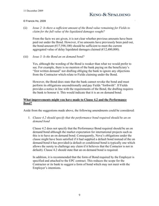 11 December 2009


© Francis Ho, 2009

(ii)       Issue 2: Is there a sufficient amount of the Bond value remaining for Fields to
           claim for the full value of the liquidated damages sought?

           From the facts we are given, it is not clear whether previous amounts have been
           paid out under the Bond. However, if no amounts have previously been paid out,
           the bond amount (€17,598,100) should be sufficient to meet the current
           aggregated value of delay liquidated damages claimed (€12,480,000).

(iii)      Issue 3: Is the Bond an on demand bond?

           Yes, although the wording of the Bond is weaker than what we would prefer to
           see. For example, there is no mention of the bank paying on the beneficiary’s
           “first written demand” nor drafting obliging the bank to ignore any objections
           from the Contractor which relate to Fields claiming under the Bond.

           However, the Bond does state that the bank cannot revoke the bond and must
           perform its obligations unconditionally and pay Fields “forthwith”. If Fields
           provides a notice in line with the requirements of the Bond, the drafting requires
           the bank to honour it. This would indicate that it is an on demand bond.

What improvements might you have made to Clause 4.2 and the Performance
Bond?

Aside from the suggestions made above, the following amendments could be considered:

        1. Clause 4.2 should specify that the performance bond required should be an on
           demand bond

           Clause 4.2 does not specify that the Performance Bond required should be an on
           demand bond although the market expectation for international projects such as
           this is to have an on demand bond. Consequently, Nova’s obligations under the
           clause might have been satisfied if it had supplied a default bond instead of the on
           demand bond it has provided (a default or conditional bond is typically one which
           allows the surety to challenge any claim if it believes that the Contactor is not in
           default). Clause 4.2 should state that an on demand bond is required.

           In addition, it is recommended that the form of Bond required by the Employer is
           specified and attached to the EPC contract. This reduces the scope for the
           Contractor or its bank to suggest a form of bond which may not meet with the
           Employer’s intentions.




                                                9
 