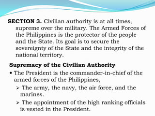 SECTION 3. Civilian authority is at all times,
  supreme over the military. The Armed Forces of
  the Philippines is the protector of the people
  and the State. Its goal is to secure the
  sovereignty of the State and the integrity of the
  national territory.
Supremacy of the Civilian Authority
 The President is the commander-in-chief of the
  armed forces of the Philippines,
    The army, the navy, the air force, and the
    marines.
    The appointment of the high ranking officials
    is vested in the President.
 