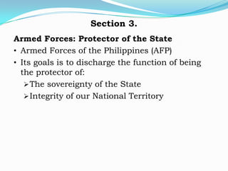 Section 3.
Armed Forces: Protector of the State
• Armed Forces of the Philippines (AFP)
• Its goals is to discharge the function of being
  the protector of:
    The sovereignty of the State
    Integrity of our National Territory
 