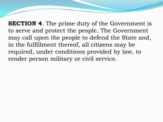 SECTION 4. The prime duty of the Government is
to serve and protect the people. The Government
may call upon the people to defend the State and,
in the fulfillment thereof, all citizens may be
required, under conditions provided by law, to
render person military or civil service.
 