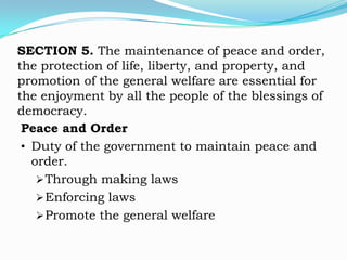 SECTION 5. The maintenance of peace and order,
the protection of life, liberty, and property, and
promotion of the general welfare are essential for
the enjoyment by all the people of the blessings of
democracy.
 Peace and Order
 • Duty of the government to maintain peace and
   order.
     Through making laws
     Enforcing laws
     Promote the general welfare
 