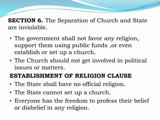 SECTION 6. The Separation of Church and State
are inviolable.
• The government shall not favor any religion,
  support them using public funds ,or even
  establish or set up a church.
• The Church should not get involved in political
  issues or matters.
ESTABLISHMENT OF RELIGION CLAUSE
• The State shall have no official religion.
• The State cannot set up a church.
• Everyone has the freedom to profess their belief
  or disbelief in any religion.
 