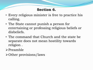 Section 6.
• Every religious minister is free to practice his
  calling.
• The State cannot punish a person for
  entertaining or professing religious beliefs or
  disbeliefs.
• The command that Church and the state be
  separate does not mean hostility towards
  religion .
 Preamble
 Other provisions/laws
 