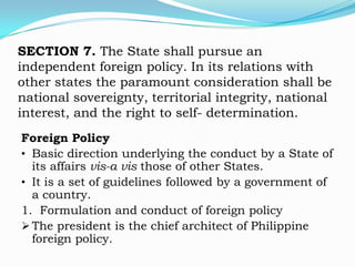 SECTION 7. The State shall pursue an
independent foreign policy. In its relations with
other states the paramount consideration shall be
national sovereignty, territorial integrity, national
interest, and the right to self- determination.
Foreign Policy
• Basic direction underlying the conduct by a State of
  its affairs vis-a vis those of other States.
• It is a set of guidelines followed by a government of
  a country.
1. Formulation and conduct of foreign policy
 The president is the chief architect of Philippine
  foreign policy.
 