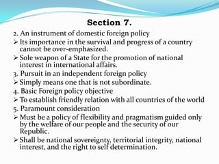 Section 7.
2. An instrument of domestic foreign policy
 Its importance in the survival and progress of a country
   cannot be over-emphasized.
 Sole weapon of a State for the promotion of national
   interest in international affairs.
3. Pursuit in an independent foreign policy
 Simply means one that is not subordinate.
4. Basic Foreign policy objective
 To establish friendly relation with all countries of the world
5. Paramount consideration
 Must be a policy of flexibility and pragmatism guided only
   by the welfare of our people and the security of our
   Republic.
 Shall be national sovereignty, territorial integrity, national
   interest, and the right to self determination.
 